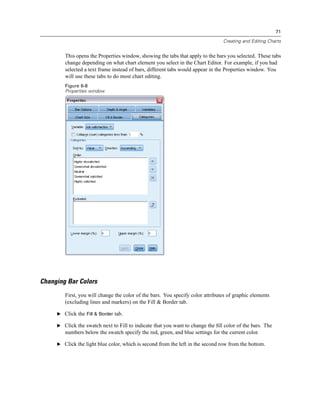 71

                                                                                Creating and Editing Charts


        This opens the Properties window, showing the tabs that apply to the bars you selected. These tabs
        change depending on what chart element you select in the Chart Editor. For example, if you had
        selected a text frame instead of bars, different tabs would appear in the Properties window. You
        will use these tabs to do most chart editing.
        Figure 6-8
        Properties window




Changing Bar Colors
        First, you will change the color of the bars. You specify color attributes of graphic elements
        (excluding lines and markers) on the Fill & Border tab.

     E Click the Fill & Border tab.

     E Click the swatch next to Fill to indicate that you want to change the ﬁll color of the bars. The
        numbers below the swatch specify the red, green, and blue settings for the current color.

     E Click the light blue color, which is second from the left in the second row from the bottom.
 