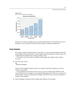 77

                                                                                    Creating and Editing Charts


        Figure 6-14
        Bar chart showing data value labels




        Each bar in the chart now displays the exact mean household income. Notice that the units are in
        thousands, so you could use the Number Format tab again to change the scaling factor.



Using Templates
        If you make a number of routine changes to your charts, you can use a chart template to reduce the
        time needed to create and edit charts. A chart template saves the attributes of a speciﬁc chart. You
        can then apply the template when creating or editing a chart.
           We will save the current chart as a template and then apply that template while creating a
        new chart.

     E From the menus choose:
        File
         Save Chart Template...


        The Save Chart Template dialog box allows you to specify which chart attributes you want to
        include in the template.
           If you expand any of the items in the tree view, you can see which speciﬁc attributes can be
        saved with the chart. For example, if you expand the Scale axes portion of the tree, you can see all
        of the attributes of data value labels that the template will include. You can select any attribute to
        include it in the template.

     E Select All settings to include all of the available chart attributes in the template.
 
