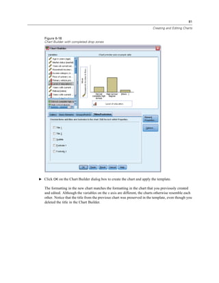 81

                                                                           Creating and Editing Charts


   Figure 6-18
   Chart Builder with completed drop zones




E Click OK on the Chart Builder dialog box to create the chart and apply the template.

   The formatting in the new chart matches the formatting in the chart that you previously created
   and edited. Although the variables on the x axis are different, the charts otherwise resemble each
   other. Notice that the title from the previous chart was preserved in the template, even though you
   deleted the title in the Chart Builder.
 