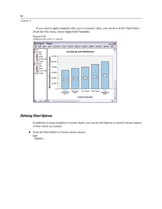 82

Chapter 6


               If you want to apply templates after you’ve created a chart, you can do it in the Chart Editor
            (from the File menu, choose Apply Chart Template).
            Figure 6-19
            Updated bar chart in Viewer




Defining Chart Options
            In addition to using templates to format charts, you can use the Options to control various aspects
            of how charts are created.

       E From the Data Editor or Viewer menus choose:
            Edit
             Options...
 