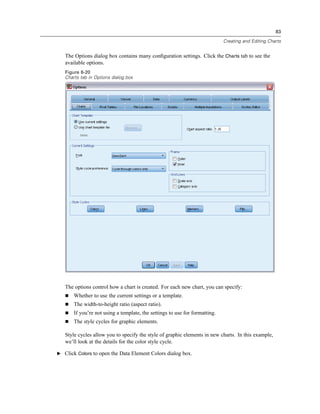 83

                                                                             Creating and Editing Charts


   The Options dialog box contains many conﬁguration settings. Click the Charts tab to see the
   available options.
   Figure 6-20
   Charts tab in Options dialog box




   The options control how a chart is created. For each new chart, you can specify:
       Whether to use the current settings or a template.
       The width-to-height ratio (aspect ratio).
       If you’re not using a template, the settings to use for formatting.
       The style cycles for graphic elements.

   Style cycles allow you to specify the style of graphic elements in new charts. In this example,
   we’ll look at the details for the color style cycle.

E Click Colors to open the Data Element Colors dialog box.
 