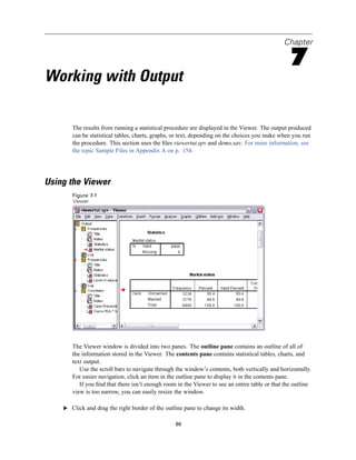 Chapter

                                                                                                 7
Working with Output

       The results from running a statistical procedure are displayed in the Viewer. The output produced
       can be statistical tables, charts, graphs, or text, depending on the choices you make when you run
       the procedure. This section uses the ﬁles viewertut.spv and demo.sav. For more information, see
       the topic Sample Files in Appendix A on p. 154.




Using the Viewer
       Figure 7-1
       Viewer




       The Viewer window is divided into two panes. The outline pane contains an outline of all of
       the information stored in the Viewer. The contents pane contains statistical tables, charts, and
       text output.
          Use the scroll bars to navigate through the window’s contents, both vertically and horizontally.
       For easier navigation, click an item in the outline pane to display it in the contents pane.
          If you ﬁnd that there isn’t enough room in the Viewer to see an entire table or that the outline
       view is too narrow, you can easily resize the window.

    E Click and drag the right border of the outline pane to change its width.


                                                 86
 