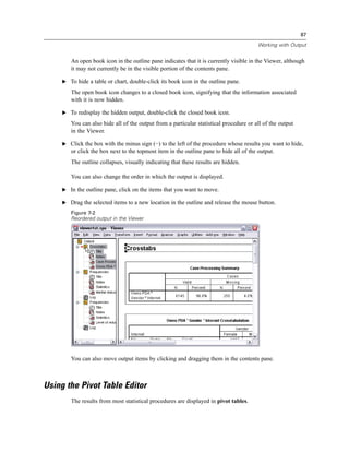 87

                                                                                         Working with Output


        An open book icon in the outline pane indicates that it is currently visible in the Viewer, although
        it may not currently be in the visible portion of the contents pane.

     E To hide a table or chart, double-click its book icon in the outline pane.

        The open book icon changes to a closed book icon, signifying that the information associated
        with it is now hidden.

     E To redisplay the hidden output, double-click the closed book icon.

        You can also hide all of the output from a particular statistical procedure or all of the output
        in the Viewer.

     E Click the box with the minus sign (−) to the left of the procedure whose results you want to hide,
        or click the box next to the topmost item in the outline pane to hide all of the output.
        The outline collapses, visually indicating that these results are hidden.

        You can also change the order in which the output is displayed.

     E In the outline pane, click on the items that you want to move.

     E Drag the selected items to a new location in the outline and release the mouse button.

        Figure 7-2
        Reordered output in the Viewer




        You can also move output items by clicking and dragging them in the contents pane.



Using the Pivot Table Editor
        The results from most statistical procedures are displayed in pivot tables.
 