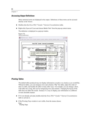 88

Chapter 7


Accessing Output Definitions
            Many statistical terms are displayed in the output. Deﬁnitions of these terms can be accessed
            directly in the Viewer.

       E Double-click the Owns PDA * Gender * Internet Crosstabulation table.

       E Right-click Expected Count and choose What’s This? from the pop-up context menu.

            The deﬁnition is displayed in a pop-up window.
            Figure 7-3
            Pop-up definition




Pivoting Tables
            The default tables produced may not display information as neatly or as clearly as you would like.
            With pivot tables, you can transpose rows and columns (“ﬂip” the table), adjust the order of
            data in a table, and modify the table in many other ways. For example, you can change a short,
            wide table into a long, thin one by transposing rows and columns. Changing the layout of the
            table does not affect the results. Instead, it’s a way to display your information in a different
            or more desirable manner.

       E If it’s not already activated, double-click the Owns PDA * Gender * Internet Crosstabulation
            table to activate it.

       E If the Pivoting Trays window is not visible, from the menus choose:
            Pivot
             Pivoting Trays
 
