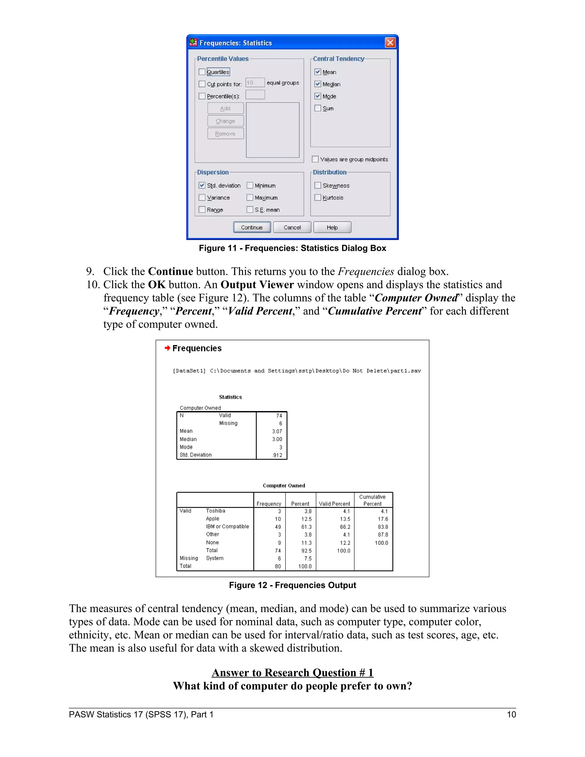 Figure 11 - Frequencies: Statistics Dialog Box

    9. Click the Continue button. This returns you to the Frequencies dialog box.
    10. Click the OK button. An Output Viewer window opens and displays the statistics and
        frequency table (see Figure 12). The columns of the table “Computer Owned” display the
        “Frequency,” “Percent,” “Valid Percent,” and “Cumulative Percent” for each different
        type of computer owned.




                                       Figure 12 - Frequencies Output

The measures of central tendency (mean, median, and mode) can be used to summarize various
types of data. Mode can be used for nominal data, such as computer type, computer color,
ethnicity, etc. Mean or median can be used for interval/ratio data, such as test scores, age, etc.
The mean is also useful for data with a skewed distribution.

                                Answer to Research Question # 1
                         What kind of computer do people prefer to own?

PASW Statistics 17 (SPSS 17), Part 1                                                                 10
 
