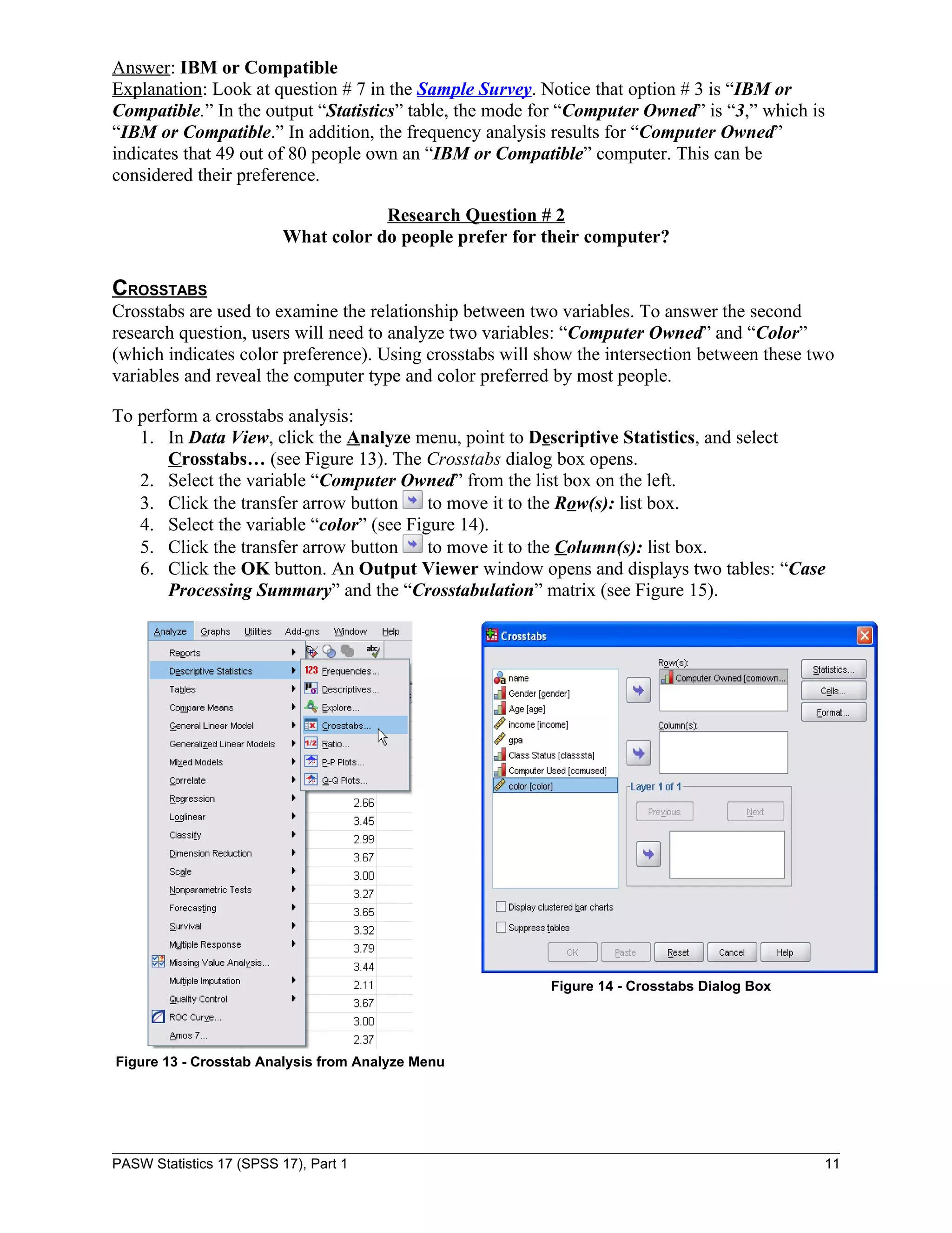 Answer: IBM or Compatible
Explanation: Look at question # 7 in the Sample Survey. Notice that option # 3 is “IBM or
Compatible.” In the output “Statistics” table, the mode for “Computer Owned” is “3,” which is
“IBM or Compatible.” In addition, the frequency analysis results for “Computer Owned”
indicates that 49 out of 80 people own an “IBM or Compatible” computer. This can be
considered their preference.

                                      Research Question # 2
                          What color do people prefer for their computer?

CROSSTABS
Crosstabs are used to examine the relationship between two variables. To answer the second
research question, users will need to analyze two variables: “Computer Owned” and “Color”
(which indicates color preference). Using crosstabs will show the intersection between these two
variables and reveal the computer type and color preferred by most people.

To perform a crosstabs analysis:
   1. In Data View, click the Analyze menu, point to Descriptive Statistics, and select
       Crosstabs… (see Figure 13). The Crosstabs dialog box opens.
   2. Select the variable “Computer Owned” from the list box on the left.
   3. Click the transfer arrow button     to move it to the Row(s): list box.
   4. Select the variable “color” (see Figure 14).
   5. Click the transfer arrow button     to move it to the Column(s): list box.
   6. Click the OK button. An Output Viewer window opens and displays two tables: “Case
       Processing Summary” and the “Crosstabulation” matrix (see Figure 15).




                                                          Figure 14 - Crosstabs Dialog Box




Figure 13 - Crosstab Analysis from Analyze Menu




PASW Statistics 17 (SPSS 17), Part 1                                                          11
 