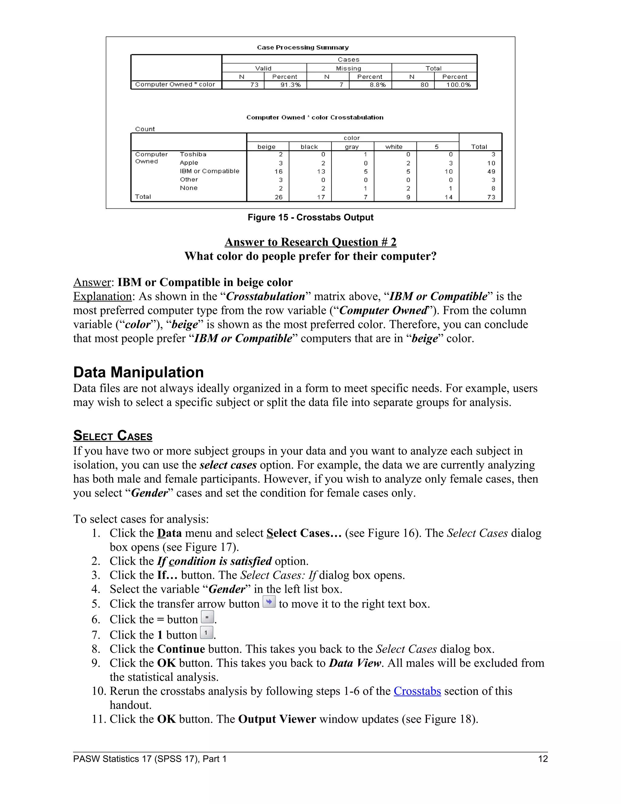 Figure 15 - Crosstabs Output

                                Answer to Research Question # 2
                          What color do people prefer for their computer?

Answer: IBM or Compatible in beige color
Explanation: As shown in the “Crosstabulation” matrix above, “IBM or Compatible” is the
most preferred computer type from the row variable (“Computer Owned”). From the column
variable (“color”), “beige” is shown as the most preferred color. Therefore, you can conclude
that most people prefer “IBM or Compatible” computers that are in “beige” color.

Data Manipulation
Data files are not always ideally organized in a form to meet specific needs. For example, users
may wish to select a specific subject or split the data file into separate groups for analysis.

SELECT CASES
If you have two or more subject groups in your data and you want to analyze each subject in
isolation, you can use the select cases option. For example, the data we are currently analyzing
has both male and female participants. However, if you wish to analyze only female cases, then
you select “Gender” cases and set the condition for female cases only.

To select cases for analysis:
   1. Click the Data menu and select Select Cases… (see Figure 16). The Select Cases dialog
       box opens (see Figure 17).
   2. Click the If condition is satisfied option.
   3. Click the If… button. The Select Cases: If dialog box opens.
   4. Select the variable “Gender” in the left list box.
   5. Click the transfer arrow button      to move it to the right text box.
   6. Click the = button .
   7. Click the 1 button .
   8. Click the Continue button. This takes you back to the Select Cases dialog box.
   9. Click the OK button. This takes you back to Data View. All males will be excluded from
       the statistical analysis.
   10. Rerun the crosstabs analysis by following steps 1-6 of the Crosstabs section of this
       handout.
   11. Click the OK button. The Output Viewer window updates (see Figure 18).


PASW Statistics 17 (SPSS 17), Part 1                                                               12
 