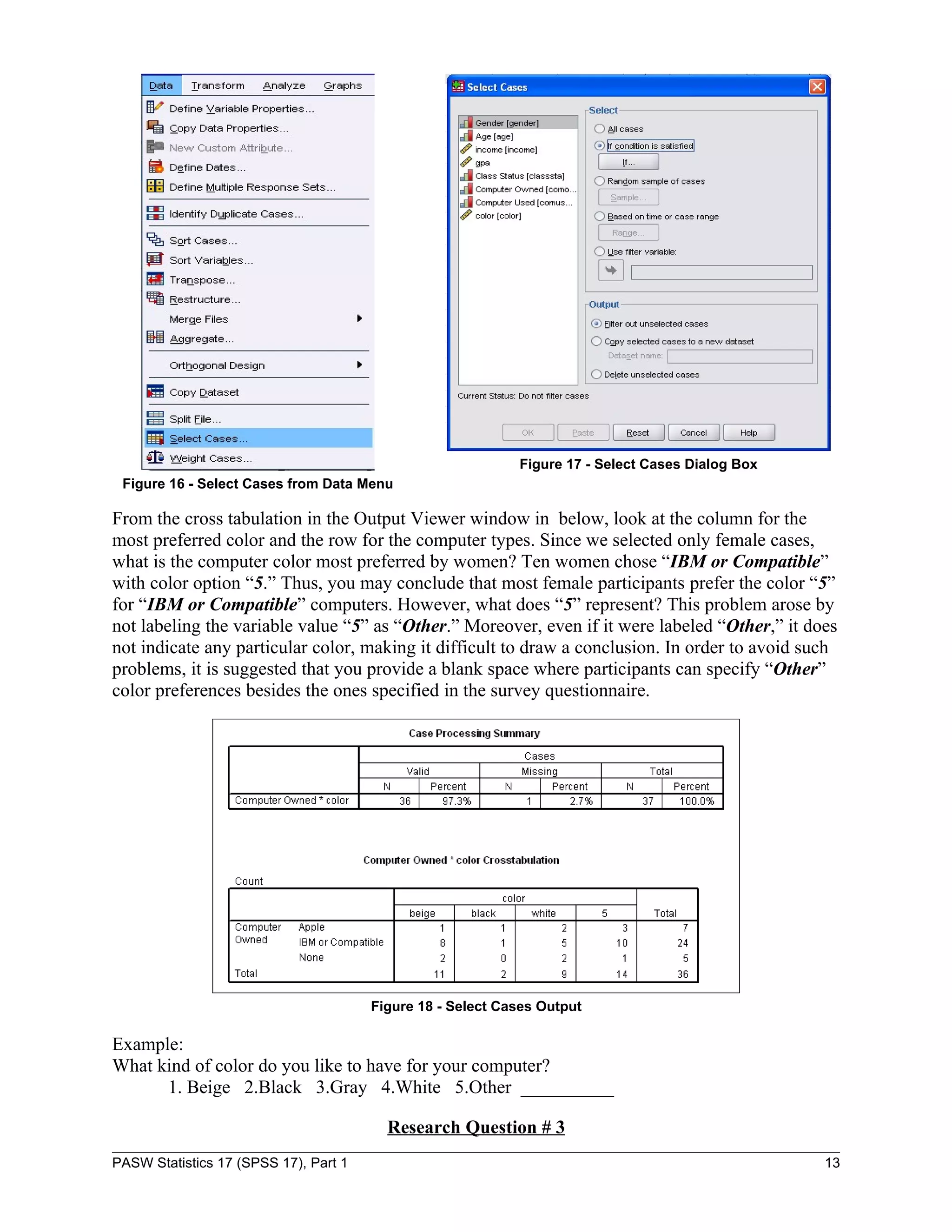 Figure 17 - Select Cases Dialog Box
 Figure 16 - Select Cases from Data Menu

From the cross tabulation in the Output Viewer window in below, look at the column for the
most preferred color and the row for the computer types. Since we selected only female cases,
what is the computer color most preferred by women? Ten women chose “IBM or Compatible”
with color option “5.” Thus, you may conclude that most female participants prefer the color “5”
for “IBM or Compatible” computers. However, what does “5” represent? This problem arose by
not labeling the variable value “5” as “Other.” Moreover, even if it were labeled “Other,” it does
not indicate any particular color, making it difficult to draw a conclusion. In order to avoid such
problems, it is suggested that you provide a blank space where participants can specify “Other”
color preferences besides the ones specified in the survey questionnaire.




                                       Figure 18 - Select Cases Output

Example:
What kind of color do you like to have for your computer?
      1. Beige 2.Black 3.Gray 4.White 5.Other __________

                                         Research Question # 3
PASW Statistics 17 (SPSS 17), Part 1                                                              13
 