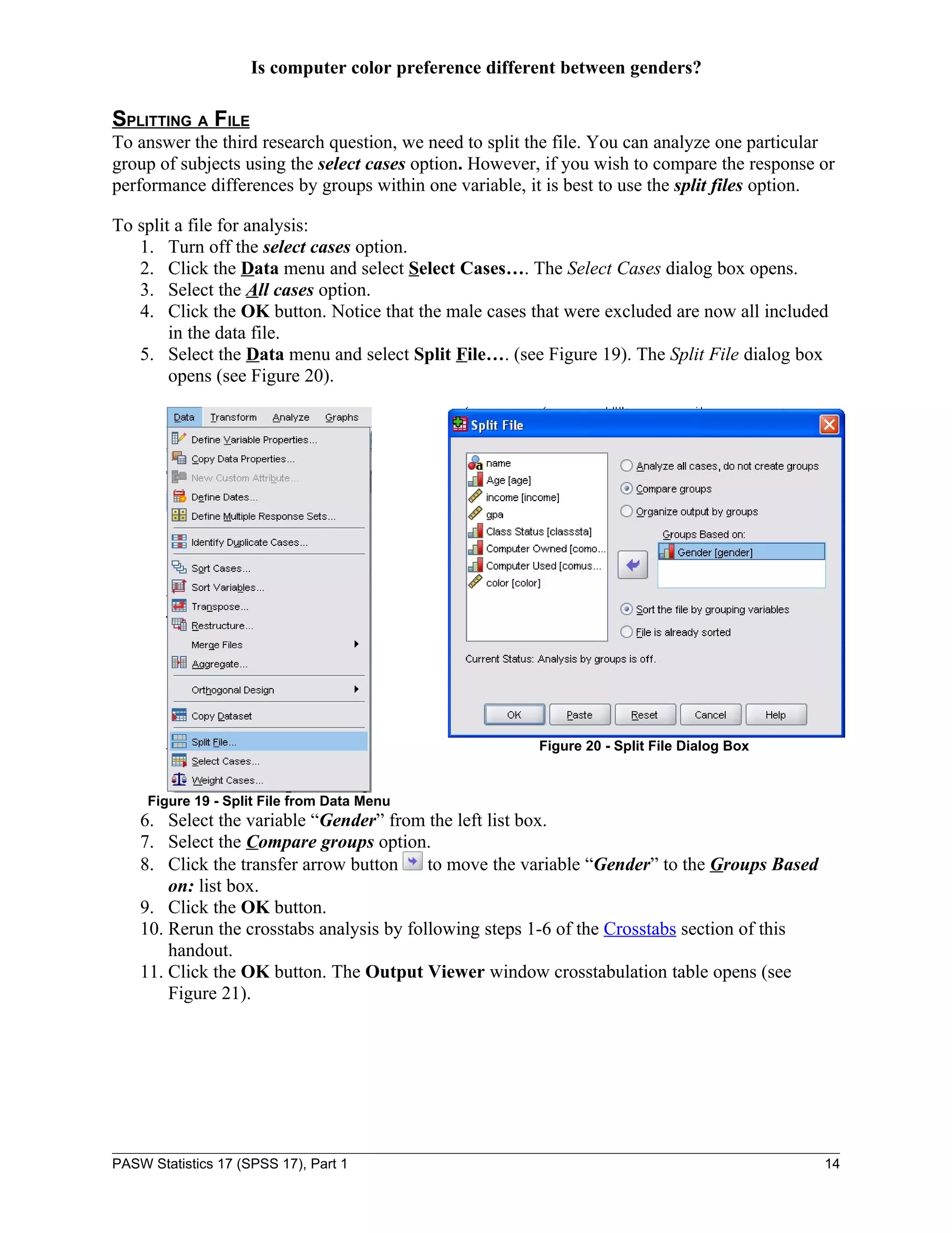 Is computer color preference different between genders?

SPLITTING A FILE
To answer the third research question, we need to split the file. You can analyze one particular
group of subjects using the select cases option. However, if you wish to compare the response or
performance differences by groups within one variable, it is best to use the split files option.

To split a file for analysis:
   1. Turn off the select cases option.
   2. Click the Data menu and select Select Cases…. The Select Cases dialog box opens.
   3. Select the All cases option.
   4. Click the OK button. Notice that the male cases that were excluded are now all included
        in the data file.
   5. Select the Data menu and select Split File…. (see Figure 19). The Split File dialog box
        opens (see Figure 20).




                                                        Figure 20 - Split File Dialog Box


     Figure 19 - Split File from Data Menu
    6. Select the variable “Gender” from the left list box.
    7. Select the Compare groups option.
    8. Click the transfer arrow button     to move the variable “Gender” to the Groups Based
        on: list box.
    9. Click the OK button.
    10. Rerun the crosstabs analysis by following steps 1-6 of the Crosstabs section of this
        handout.
    11. Click the OK button. The Output Viewer window crosstabulation table opens (see
        Figure 21).




PASW Statistics 17 (SPSS 17), Part 1                                                           14
 