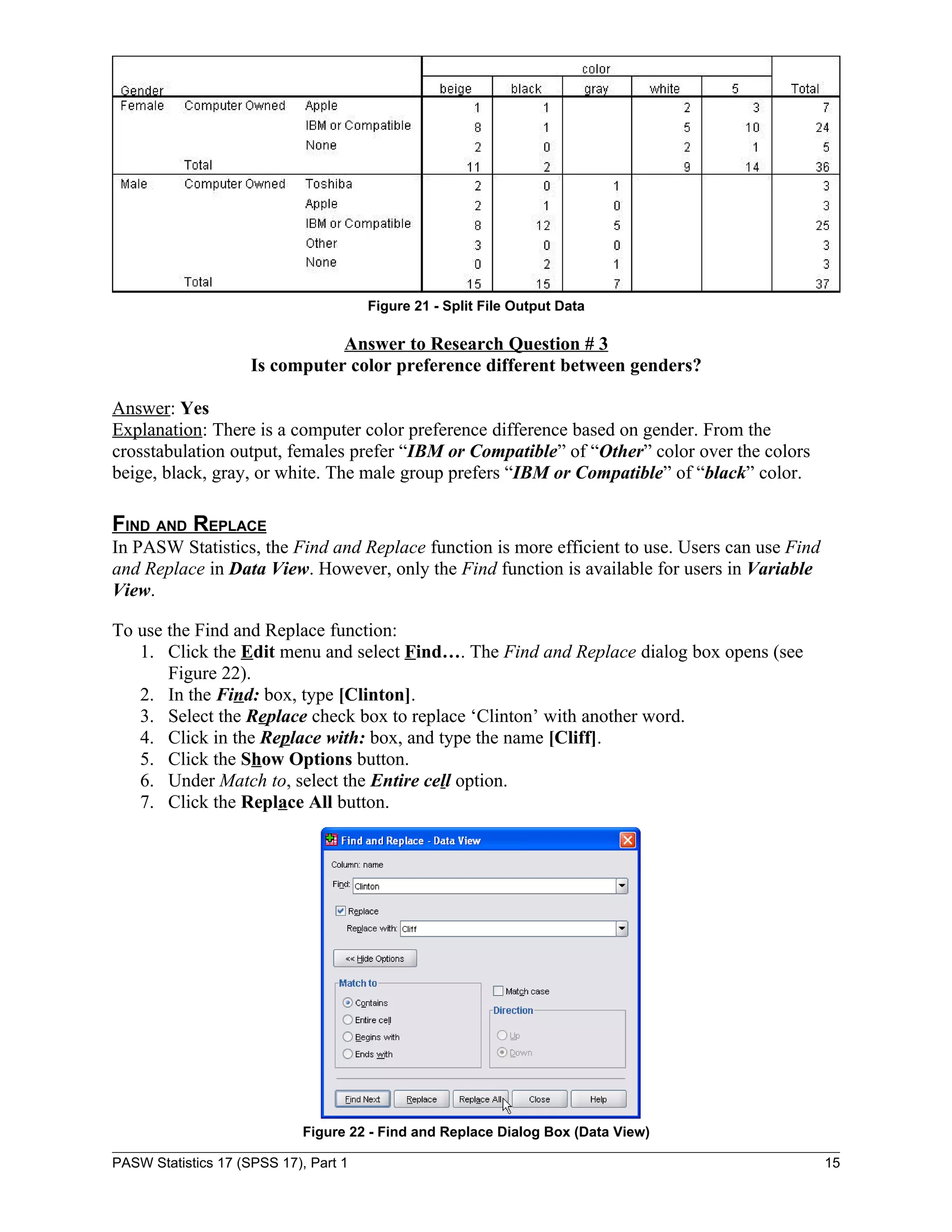 Figure 21 - Split File Output Data

                                Answer to Research Question # 3
                     Is computer color preference different between genders?

Answer: Yes
Explanation: There is a computer color preference difference based on gender. From the
crosstabulation output, females prefer “IBM or Compatible” of “Other” color over the colors
beige, black, gray, or white. The male group prefers “IBM or Compatible” of “black” color.

FIND AND REPLACE
In PASW Statistics, the Find and Replace function is more efficient to use. Users can use Find
and Replace in Data View. However, only the Find function is available for users in Variable
View.

To use the Find and Replace function:
   1. Click the Edit menu and select Find…. The Find and Replace dialog box opens (see
       Figure 22).
   2. In the Find: box, type [Clinton].
   3. Select the Replace check box to replace ‘Clinton’ with another word.
   4. Click in the Replace with: box, and type the name [Cliff].
   5. Click the Show Options button.
   6. Under Match to, select the Entire cell option.
   7. Click the Replace All button.




                             Figure 22 - Find and Replace Dialog Box (Data View)

PASW Statistics 17 (SPSS 17), Part 1                                                             15
 