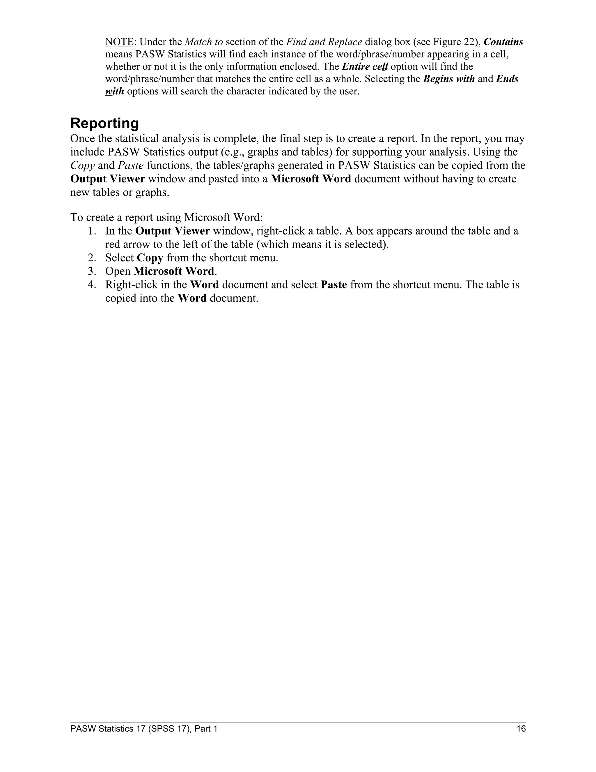 NOTE: Under the Match to section of the Find and Replace dialog box (see Figure 22), Contains
        means PASW Statistics will find each instance of the word/phrase/number appearing in a cell,
        whether or not it is the only information enclosed. The Entire cell option will find the
        word/phrase/number that matches the entire cell as a whole. Selecting the Begins with and Ends
        with options will search the character indicated by the user.


Reporting
Once the statistical analysis is complete, the final step is to create a report. In the report, you may
include PASW Statistics output (e.g., graphs and tables) for supporting your analysis. Using the
Copy and Paste functions, the tables/graphs generated in PASW Statistics can be copied from the
Output Viewer window and pasted into a Microsoft Word document without having to create
new tables or graphs.

To create a report using Microsoft Word:
   1. In the Output Viewer window, right-click a table. A box appears around the table and a
       red arrow to the left of the table (which means it is selected).
   2. Select Copy from the shortcut menu.
   3. Open Microsoft Word.
   4. Right-click in the Word document and select Paste from the shortcut menu. The table is
       copied into the Word document.




PASW Statistics 17 (SPSS 17), Part 1                                                                16
 