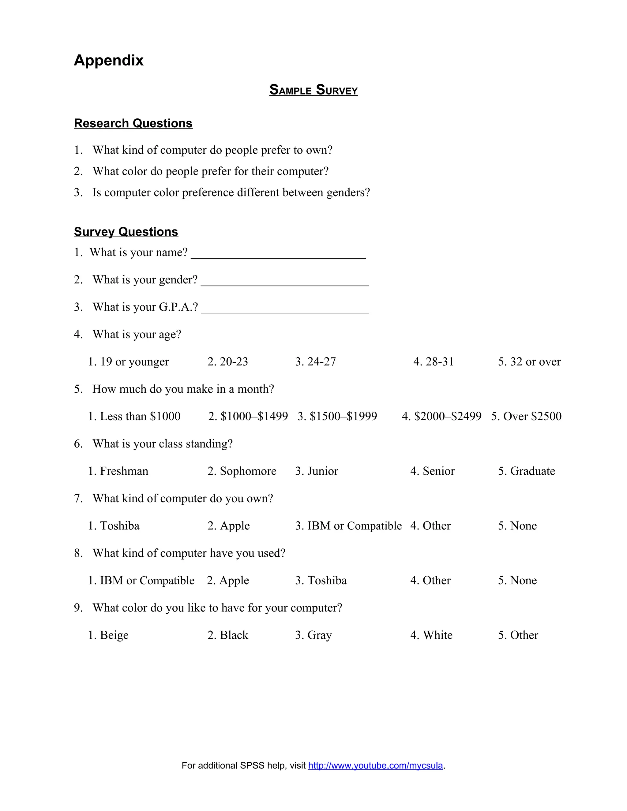 Appendix
                                           SAMPLE SURVEY

Research Questions

1. What kind of computer do people prefer to own?
2. What color do people prefer for their computer?
3. Is computer color preference different between genders?


Survey Questions
1. What is your name? _____________________________

2. What is your gender? ____________________________

3. What is your G.P.A.? ____________________________

4. What is your age?

  1. 19 or younger           2. 20-23             3. 24-27                    4. 28-31     5. 32 or over

5. How much do you make in a month?

  1. Less than $1000         2. $1000–$1499 3. $1500–$1999                 4. $2000–$2499 5. Over $2500

6. What is your class standing?

  1. Freshman                2. Sophomore         3. Junior                  4. Senior     5. Graduate

7. What kind of computer do you own?

  1. Toshiba                 2. Apple             3. IBM or Compatible 4. Other            5. None

8. What kind of computer have you used?

  1. IBM or Compatible       2. Apple             3. Toshiba                 4. Other      5. None

9. What color do you like to have for your computer?

  1. Beige                   2. Black             3. Gray                    4. White      5. Other




                       For additional SPSS help, visit http://www.youtube.com/mycsula.
 