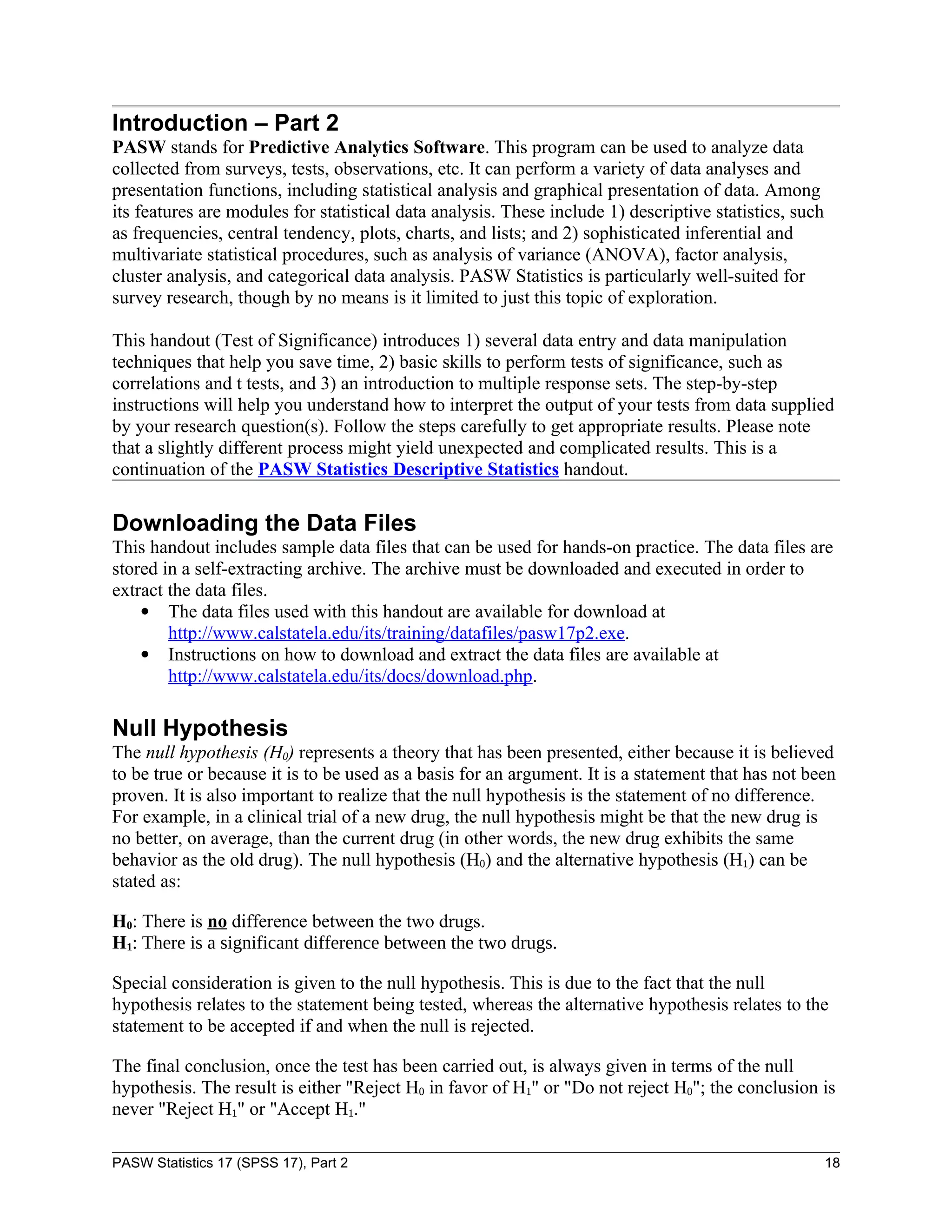 Introduction – Part 2
PASW stands for Predictive Analytics Software. This program can be used to analyze data
collected from surveys, tests, observations, etc. It can perform a variety of data analyses and
presentation functions, including statistical analysis and graphical presentation of data. Among
its features are modules for statistical data analysis. These include 1) descriptive statistics, such
as frequencies, central tendency, plots, charts, and lists; and 2) sophisticated inferential and
multivariate statistical procedures, such as analysis of variance (ANOVA), factor analysis,
cluster analysis, and categorical data analysis. PASW Statistics is particularly well-suited for
survey research, though by no means is it limited to just this topic of exploration.

This handout (Test of Significance) introduces 1) several data entry and data manipulation
techniques that help you save time, 2) basic skills to perform tests of significance, such as
correlations and t tests, and 3) an introduction to multiple response sets. The step-by-step
instructions will help you understand how to interpret the output of your tests from data supplied
by your research question(s). Follow the steps carefully to get appropriate results. Please note
that a slightly different process might yield unexpected and complicated results. This is a
continuation of the PASW Statistics Descriptive Statistics handout.

Downloading the Data Files
This handout includes sample data files that can be used for hands-on practice. The data files are
stored in a self-extracting archive. The archive must be downloaded and executed in order to
extract the data files.
     The data files used with this handout are available for download at
        http://www.calstatela.edu/its/training/datafiles/pasw17p2.exe.
     Instructions on how to download and extract the data files are available at
        http://www.calstatela.edu/its/docs/download.php.

Null Hypothesis
The null hypothesis (H0) represents a theory that has been presented, either because it is believed
to be true or because it is to be used as a basis for an argument. It is a statement that has not been
proven. It is also important to realize that the null hypothesis is the statement of no difference.
For example, in a clinical trial of a new drug, the null hypothesis might be that the new drug is
no better, on average, than the current drug (in other words, the new drug exhibits the same
behavior as the old drug). The null hypothesis (H0) and the alternative hypothesis (H1) can be
stated as:

H0: There is no difference between the two drugs.
H1: There is a significant difference between the two drugs.

Special consideration is given to the null hypothesis. This is due to the fact that the null
hypothesis relates to the statement being tested, whereas the alternative hypothesis relates to the
statement to be accepted if and when the null is rejected.

The final conclusion, once the test has been carried out, is always given in terms of the null
hypothesis. The result is either "Reject H0 in favor of H1" or "Do not reject H0"; the conclusion is
never "Reject H1" or "Accept H1."

PASW Statistics 17 (SPSS 17), Part 2                                                                    18
 