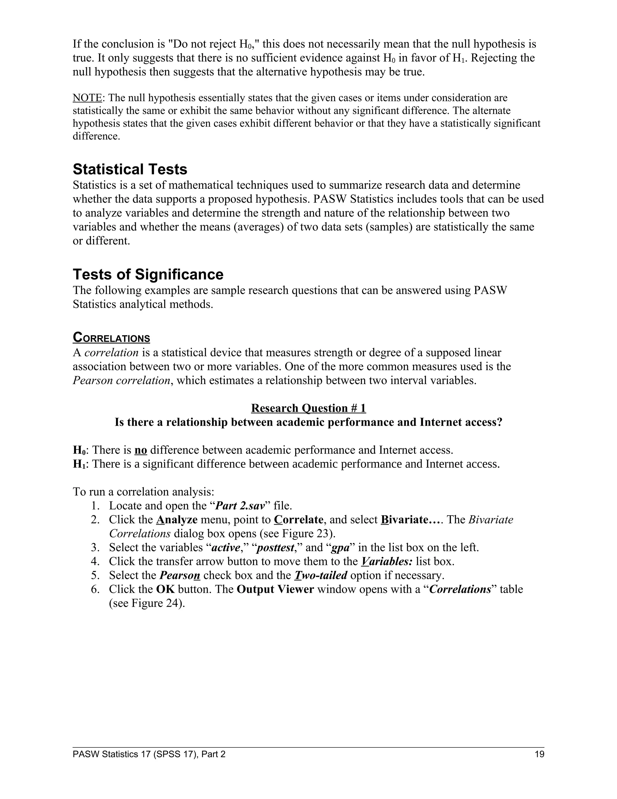 If the conclusion is "Do not reject H0," this does not necessarily mean that the null hypothesis is
true. It only suggests that there is no sufficient evidence against H0 in favor of H1. Rejecting the
null hypothesis then suggests that the alternative hypothesis may be true.

NOTE: The null hypothesis essentially states that the given cases or items under consideration are
statistically the same or exhibit the same behavior without any significant difference. The alternate
hypothesis states that the given cases exhibit different behavior or that they have a statistically significant
difference.


Statistical Tests
Statistics is a set of mathematical techniques used to summarize research data and determine
whether the data supports a proposed hypothesis. PASW Statistics includes tools that can be used
to analyze variables and determine the strength and nature of the relationship between two
variables and whether the means (averages) of two data sets (samples) are statistically the same
or different.

Tests of Significance
The following examples are sample research questions that can be answered using PASW
Statistics analytical methods.

CORRELATIONS
A correlation is a statistical device that measures strength or degree of a supposed linear
association between two or more variables. One of the more common measures used is the
Pearson correlation, which estimates a relationship between two interval variables.

                                    Research Question # 1
         Is there a relationship between academic performance and Internet access?

H0: There is no difference between academic performance and Internet access.
H1: There is a significant difference between academic performance and Internet access.

To run a correlation analysis:
   1. Locate and open the “Part 2.sav” file.
   2. Click the Analyze menu, point to Correlate, and select Bivariate…. The Bivariate
       Correlations dialog box opens (see Figure 23).
   3. Select the variables “active,” “posttest,” and “gpa” in the list box on the left.
   4. Click the transfer arrow button to move them to the Variables: list box.
   5. Select the Pearson check box and the Two-tailed option if necessary.
   6. Click the OK button. The Output Viewer window opens with a “Correlations” table
       (see Figure 24).




PASW Statistics 17 (SPSS 17), Part 2                                                                         19
 