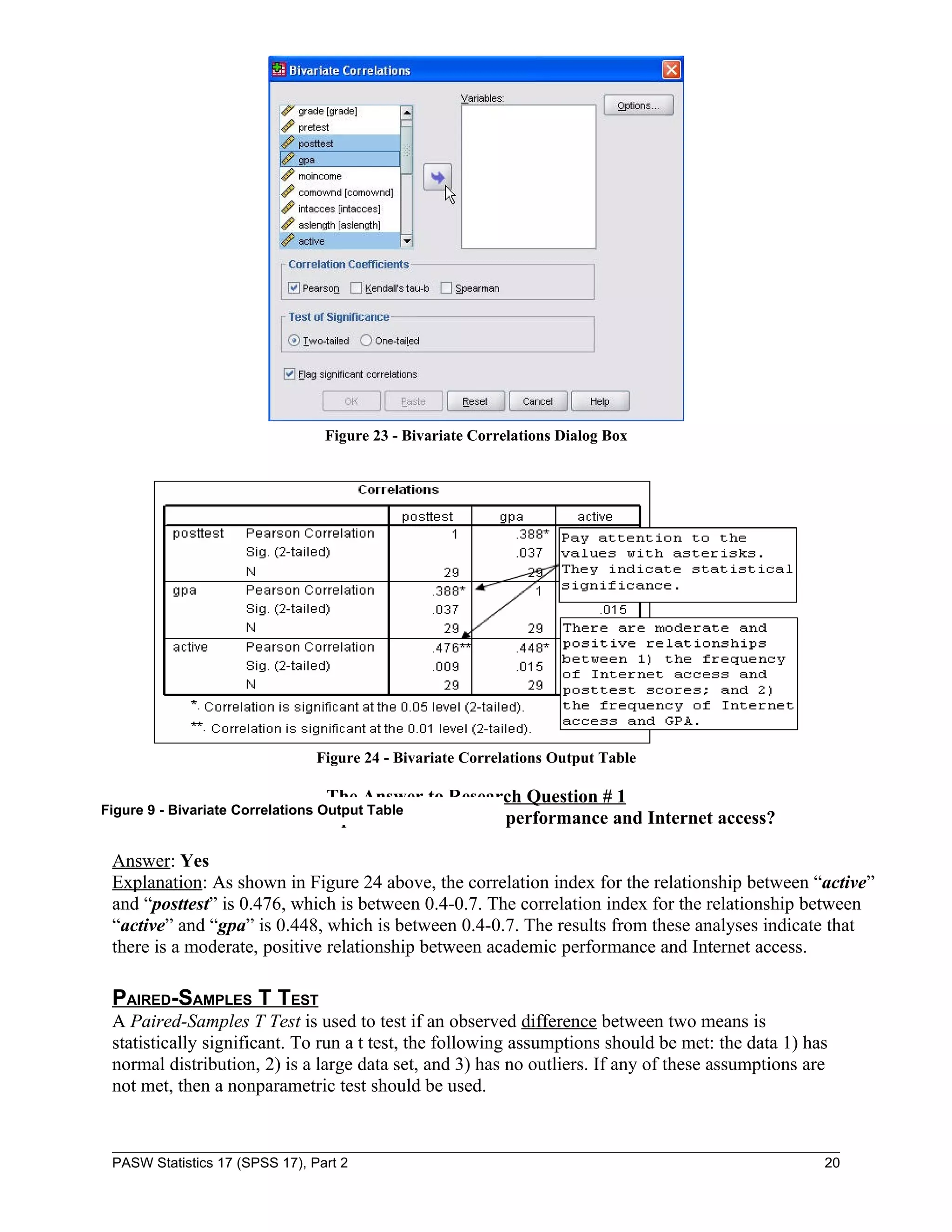 Figure 23 - Bivariate Correlations Dialog Box




                                Figure 24 - Bivariate Correlations Output Table

                               The Answer to Research Question # 1
Figure 9 - Bivariate Correlations Output Table
           Is there a relationship between academic performance and Internet access?

 Answer: Yes
 Explanation: As shown in Figure 24 above, the correlation index for the relationship between “active”
 and “posttest” is 0.476, which is between 0.4-0.7. The correlation index for the relationship between
 “active” and “gpa” is 0.448, which is between 0.4-0.7. The results from these analyses indicate that
 there is a moderate, positive relationship between academic performance and Internet access.

 PAIRED-SAMPLES T TEST
 A Paired-Samples T Test is used to test if an observed difference between two means is
 statistically significant. To run a t test, the following assumptions should be met: the data 1) has
 normal distribution, 2) is a large data set, and 3) has no outliers. If any of these assumptions are
 not met, then a nonparametric test should be used.



 PASW Statistics 17 (SPSS 17), Part 2                                                               20
 