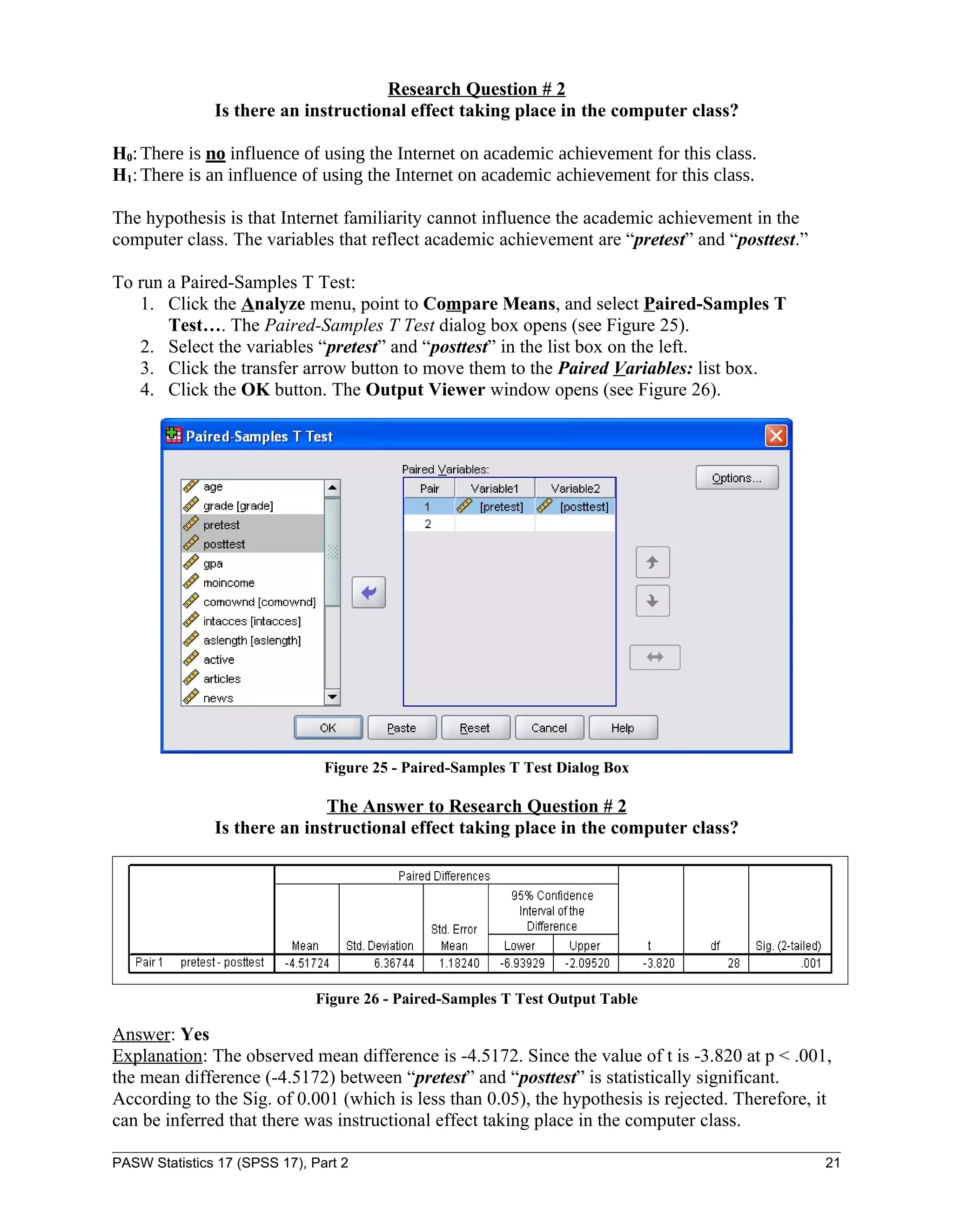 Research Question # 2
               Is there an instructional effect taking place in the computer class?

H0: There is no influence of using the Internet on academic achievement for this class.
H1: There is an influence of using the Internet on academic achievement for this class.

The hypothesis is that Internet familiarity cannot influence the academic achievement in the
computer class. The variables that reflect academic achievement are “pretest” and “posttest.”

To run a Paired-Samples T Test:
   1. Click the Analyze menu, point to Compare Means, and select Paired-Samples T
       Test…. The Paired-Samples T Test dialog box opens (see Figure 25).
   2. Select the variables “pretest” and “posttest” in the list box on the left.
   3. Click the transfer arrow button to move them to the Paired Variables: list box.
   4. Click the OK button. The Output Viewer window opens (see Figure 26).




                                Figure 25 - Paired-Samples T Test Dialog Box

                              The Answer to Research Question # 2
               Is there an instructional effect taking place in the computer class?




                               Figure 26 - Paired-Samples T Test Output Table

Answer: Yes
Explanation: The observed mean difference is -4.5172. Since the value of t is -3.820 at p < .001,
the mean difference (-4.5172) between “pretest” and “posttest” is statistically significant.
According to the Sig. of 0.001 (which is less than 0.05), the hypothesis is rejected. Therefore, it
can be inferred that there was instructional effect taking place in the computer class.

PASW Statistics 17 (SPSS 17), Part 2                                                              21
 