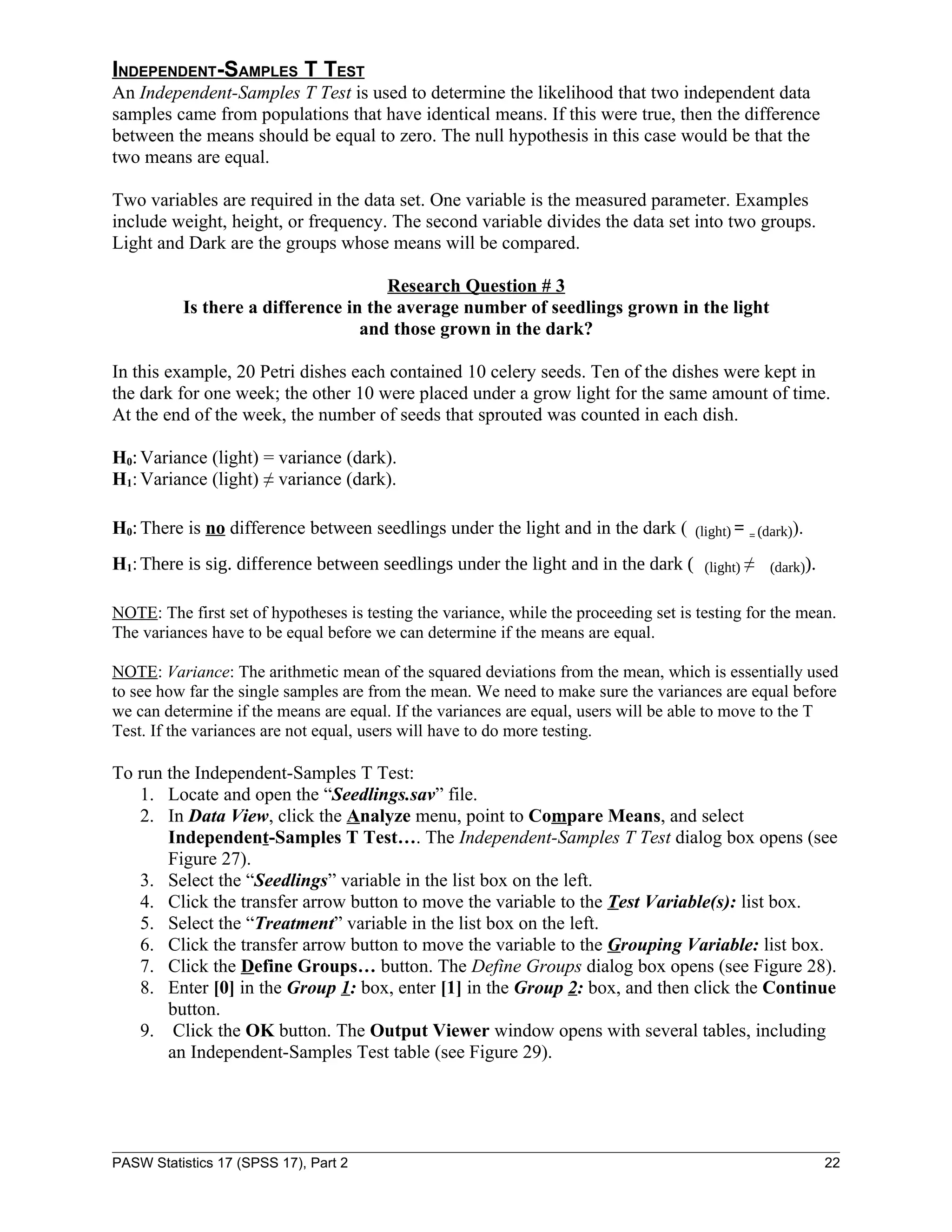 INDEPENDENT-SAMPLES T TEST
An Independent-Samples T Test is used to determine the likelihood that two independent data
samples came from populations that have identical means. If this were true, then the difference
between the means should be equal to zero. The null hypothesis in this case would be that the
two means are equal.

Two variables are required in the data set. One variable is the measured parameter. Examples
include weight, height, or frequency. The second variable divides the data set into two groups.
Light and Dark are the groups whose means will be compared.

                                     Research Question # 3
          Is there a difference in the average number of seedlings grown in the light
                                  and those grown in the dark?

In this example, 20 Petri dishes each contained 10 celery seeds. Ten of the dishes were kept in
the dark for one week; the other 10 were placed under a grow light for the same amount of time.
At the end of the week, the number of seeds that sprouted was counted in each dish.

H0: Variance (light) = variance (dark).
H1: Variance (light) ≠ variance (dark).

H0: There is no difference between seedlings under the light and in the dark (        (light) = = (dark)).

H1: There is sig. difference between seedlings under the light and in the dark (        (light) ≠   (dark)).


NOTE: The first set of hypotheses is testing the variance, while the proceeding set is testing for the mean.
The variances have to be equal before we can determine if the means are equal.

NOTE: Variance: The arithmetic mean of the squared deviations from the mean, which is essentially used
to see how far the single samples are from the mean. We need to make sure the variances are equal before
we can determine if the means are equal. If the variances are equal, users will be able to move to the T
Test. If the variances are not equal, users will have to do more testing.

To run the Independent-Samples T Test:
   1. Locate and open the “Seedlings.sav” file.
   2. In Data View, click the Analyze menu, point to Compare Means, and select
       Independent-Samples T Test…. The Independent-Samples T Test dialog box opens (see
       Figure 27).
   3. Select the “Seedlings” variable in the list box on the left.
   4. Click the transfer arrow button to move the variable to the Test Variable(s): list box.
   5. Select the “Treatment” variable in the list box on the left.
   6. Click the transfer arrow button to move the variable to the Grouping Variable: list box.
   7. Click the Define Groups… button. The Define Groups dialog box opens (see Figure 28).
   8. Enter [0] in the Group 1: box, enter [1] in the Group 2: box, and then click the Continue
       button.
   9. Click the OK button. The Output Viewer window opens with several tables, including
       an Independent-Samples Test table (see Figure 29).




PASW Statistics 17 (SPSS 17), Part 2                                                                           22
 