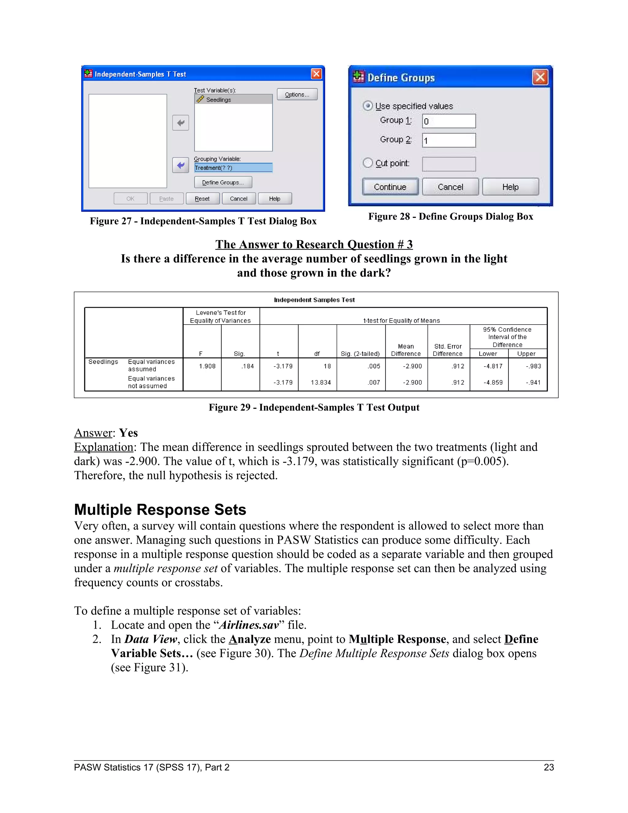 Figure 27 - Independent-Samples T Test Dialog Box             Figure 28 - Define Groups Dialog Box

                             The Answer to Research Question # 3
          Is there a difference in the average number of seedlings grown in the light
                                  and those grown in the dark?




                               Figure 29 - Independent-Samples T Test Output

Answer: Yes
Explanation: The mean difference in seedlings sprouted between the two treatments (light and
dark) was -2.900. The value of t, which is -3.179, was statistically significant (p=0.005).
Therefore, the null hypothesis is rejected.

Multiple Response Sets
Very often, a survey will contain questions where the respondent is allowed to select more than
one answer. Managing such questions in PASW Statistics can produce some difficulty. Each
response in a multiple response question should be coded as a separate variable and then grouped
under a multiple response set of variables. The multiple response set can then be analyzed using
frequency counts or crosstabs.

To define a multiple response set of variables:
   1. Locate and open the “Airlines.sav” file.
   2. In Data View, click the Analyze menu, point to Multiple Response, and select Define
       Variable Sets… (see Figure 30). The Define Multiple Response Sets dialog box opens
       (see Figure 31).




PASW Statistics 17 (SPSS 17), Part 2                                                                    23
 