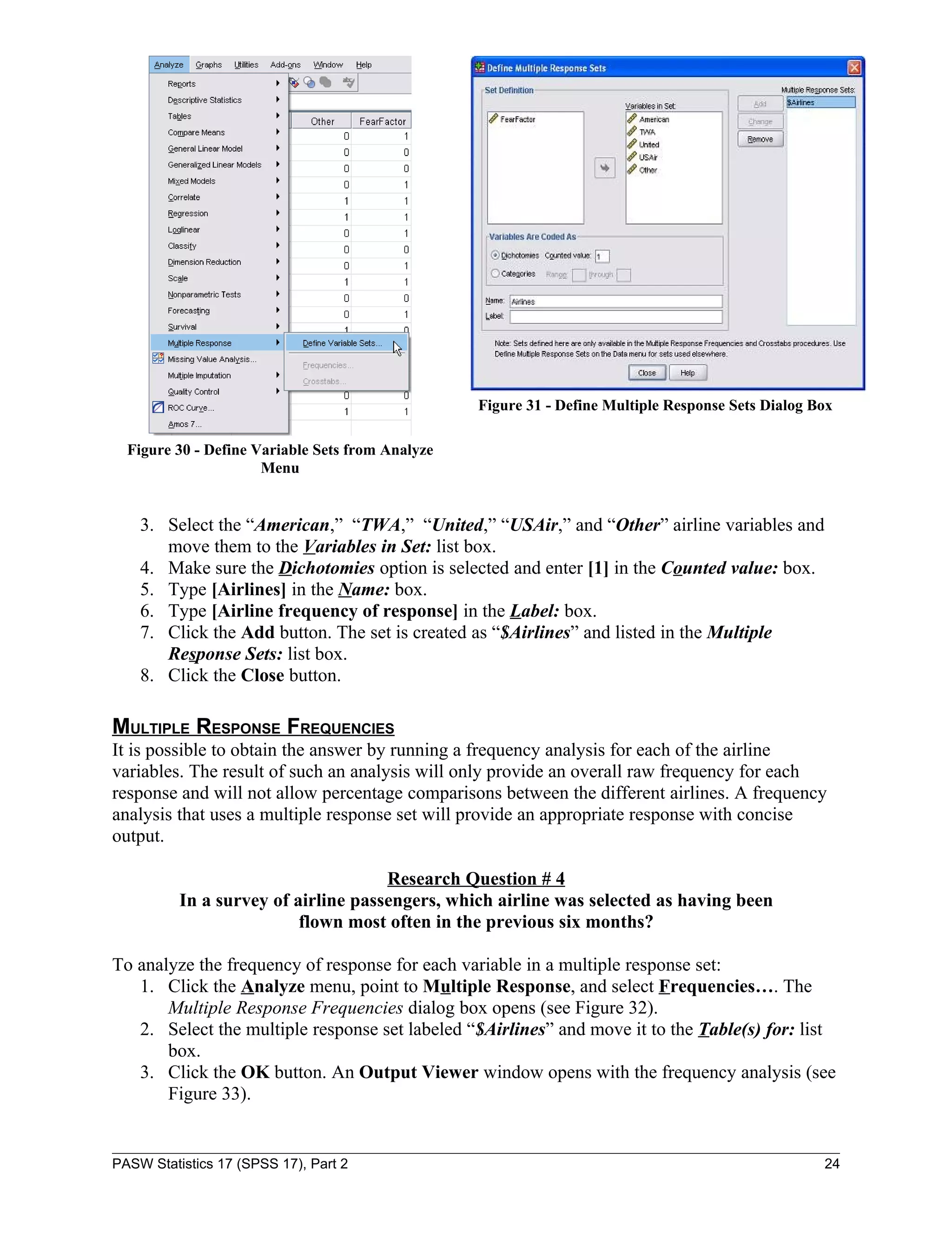 Figure 31 - Define Multiple Response Sets Dialog Box

  Figure 30 - Define Variable Sets from Analyze
                      Menu


    3. Select the “American,” “TWA,” “United,” “USAir,” and “Other” airline variables and
       move them to the Variables in Set: list box.
    4. Make sure the Dichotomies option is selected and enter [1] in the Counted value: box.
    5. Type [Airlines] in the Name: box.
    6. Type [Airline frequency of response] in the Label: box.
    7. Click the Add button. The set is created as “$Airlines” and listed in the Multiple
       Response Sets: list box.
    8. Click the Close button.

MULTIPLE RESPONSE FREQUENCIES
It is possible to obtain the answer by running a frequency analysis for each of the airline
variables. The result of such an analysis will only provide an overall raw frequency for each
response and will not allow percentage comparisons between the different airlines. A frequency
analysis that uses a multiple response set will provide an appropriate response with concise
output.

                                     Research Question # 4
          In a survey of airline passengers, which airline was selected as having been
                          flown most often in the previous six months?

To analyze the frequency of response for each variable in a multiple response set:
   1. Click the Analyze menu, point to Multiple Response, and select Frequencies…. The
       Multiple Response Frequencies dialog box opens (see Figure 32).
   2. Select the multiple response set labeled “$Airlines” and move it to the Table(s) for: list
       box.
   3. Click the OK button. An Output Viewer window opens with the frequency analysis (see
       Figure 33).


PASW Statistics 17 (SPSS 17), Part 2                                                                24
 