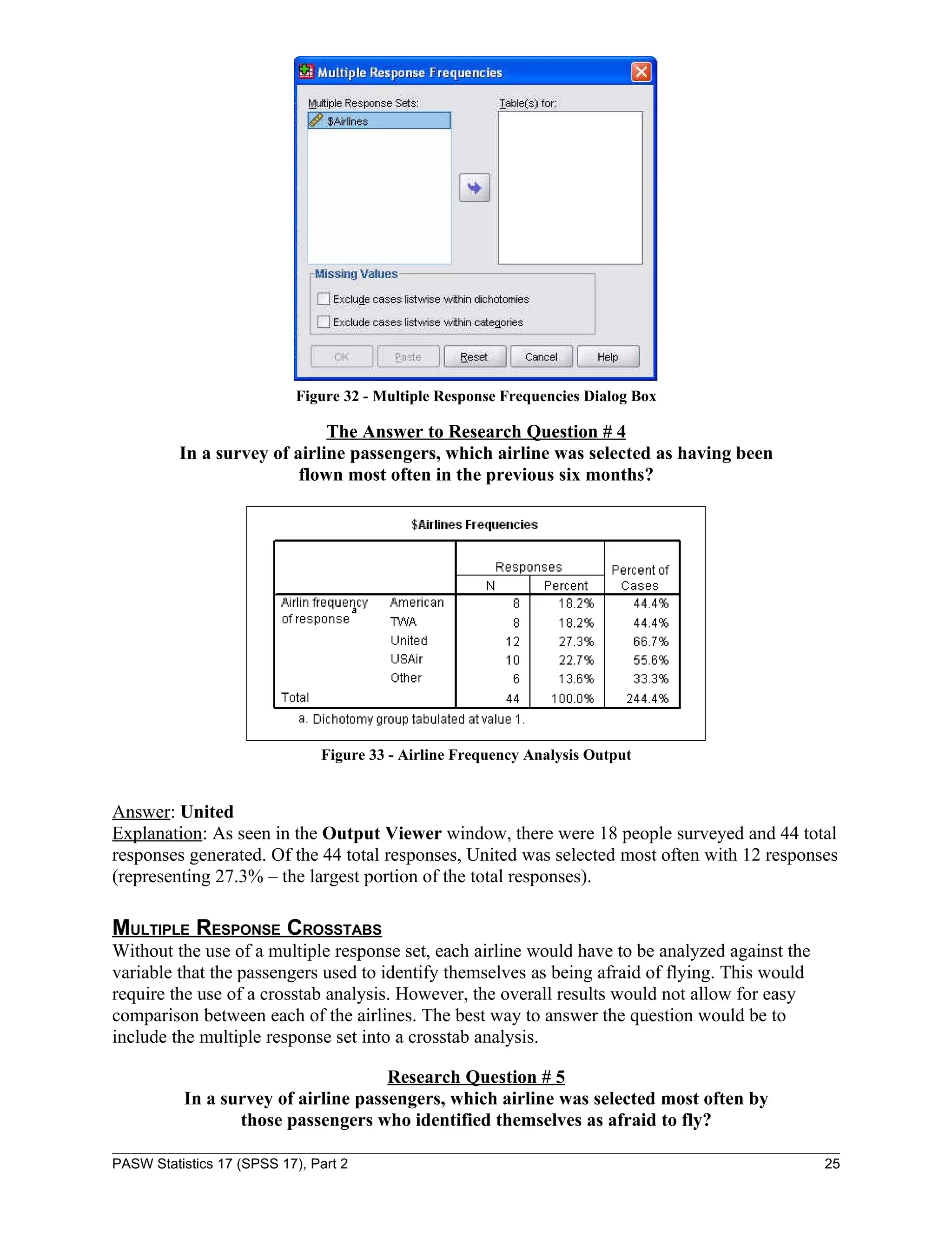 Figure 32 - Multiple Response Frequencies Dialog Box

                              The Answer to Research Question # 4
          In a survey of airline passengers, which airline was selected as having been
                          flown most often in the previous six months?




                               Figure 33 - Airline Frequency Analysis Output


Answer: United
Explanation: As seen in the Output Viewer window, there were 18 people surveyed and 44 total
responses generated. Of the 44 total responses, United was selected most often with 12 responses
(representing 27.3% – the largest portion of the total responses).

MULTIPLE RESPONSE CROSSTABS
Without the use of a multiple response set, each airline would have to be analyzed against the
variable that the passengers used to identify themselves as being afraid of flying. This would
require the use of a crosstab analysis. However, the overall results would not allow for easy
comparison between each of the airlines. The best way to answer the question would be to
include the multiple response set into a crosstab analysis.

                                     Research Question # 5
          In a survey of airline passengers, which airline was selected most often by
                 those passengers who identified themselves as afraid to fly?

PASW Statistics 17 (SPSS 17), Part 2                                                             25
 