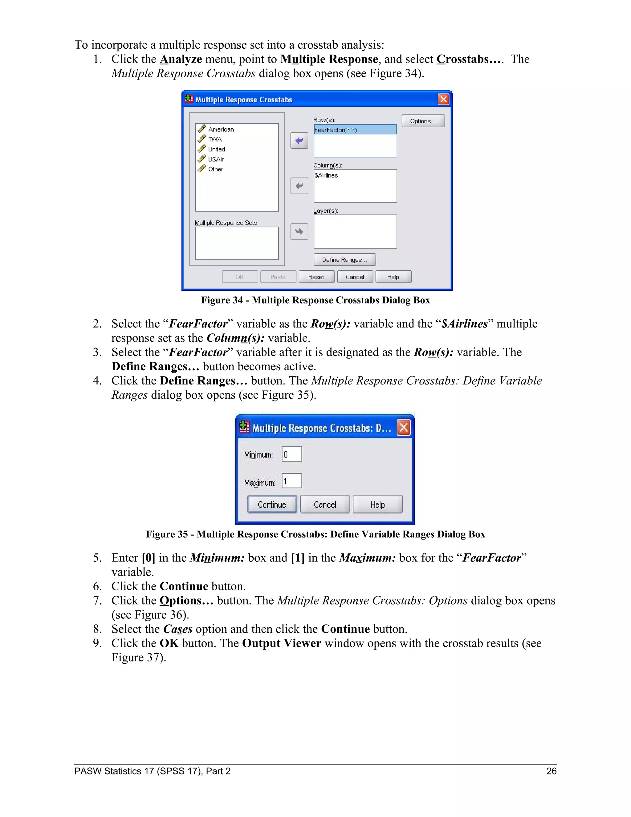 To incorporate a multiple response set into a crosstab analysis:
   1. Click the Analyze menu, point to Multiple Response, and select Crosstabs…. The
       Multiple Response Crosstabs dialog box opens (see Figure 34).




                             Figure 34 - Multiple Response Crosstabs Dialog Box

    2. Select the “FearFactor” variable as the Row(s): variable and the “$Airlines” multiple
       response set as the Column(s): variable.
    3. Select the “FearFactor” variable after it is designated as the Row(s): variable. The
       Define Ranges… button becomes active.
    4. Click the Define Ranges… button. The Multiple Response Crosstabs: Define Variable
       Ranges dialog box opens (see Figure 35).




                Figure 35 - Multiple Response Crosstabs: Define Variable Ranges Dialog Box

    5. Enter [0] in the Minimum: box and [1] in the Maximum: box for the “FearFactor”
       variable.
    6. Click the Continue button.
    7. Click the Options… button. The Multiple Response Crosstabs: Options dialog box opens
       (see Figure 36).
    8. Select the Cases option and then click the Continue button.
    9. Click the OK button. The Output Viewer window opens with the crosstab results (see
       Figure 37).




PASW Statistics 17 (SPSS 17), Part 2                                                           26
 