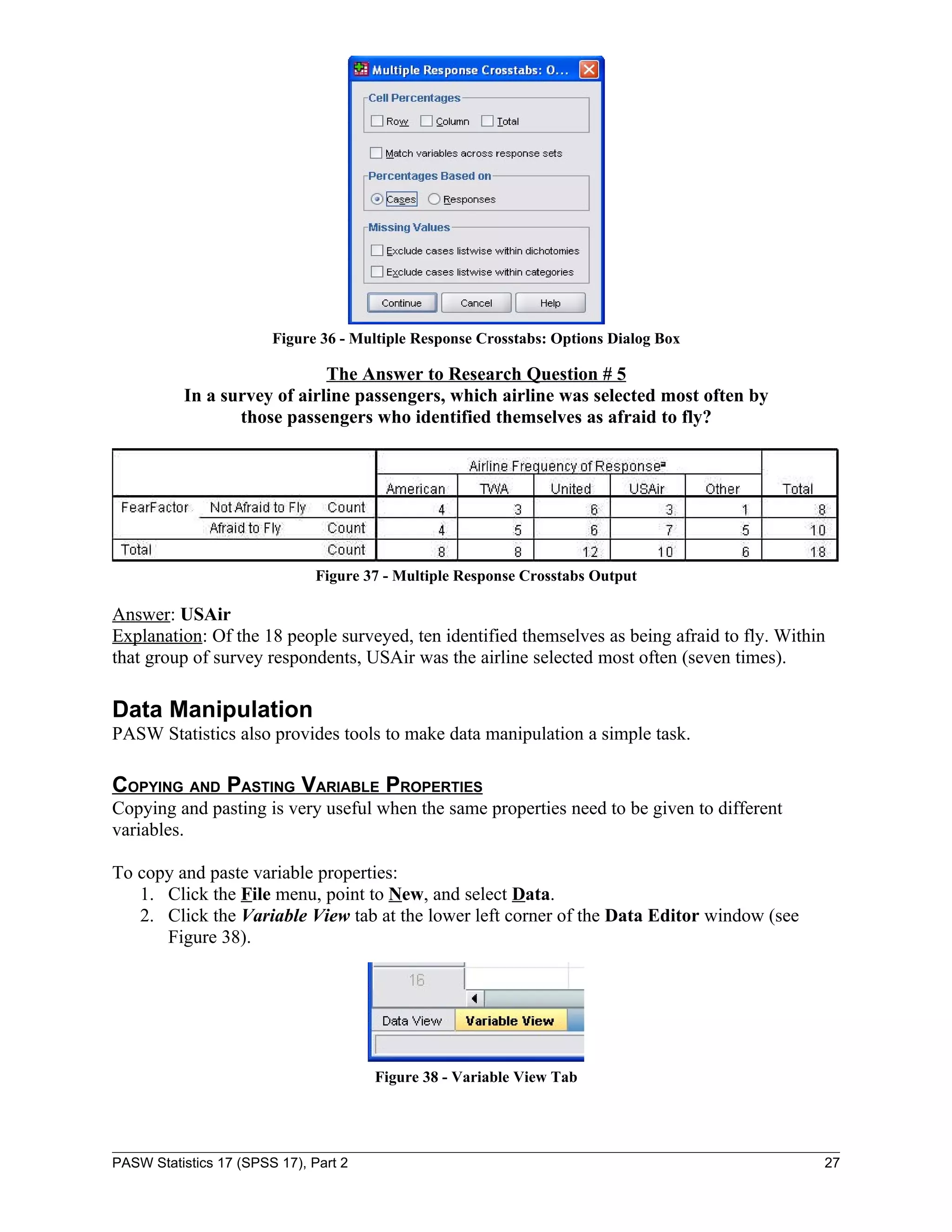 Figure 36 - Multiple Response Crosstabs: Options Dialog Box

                             The Answer to Research Question # 5
          In a survey of airline passengers, which airline was selected most often by
                 those passengers who identified themselves as afraid to fly?




                               Figure 37 - Multiple Response Crosstabs Output

Answer: USAir
Explanation: Of the 18 people surveyed, ten identified themselves as being afraid to fly. Within
that group of survey respondents, USAir was the airline selected most often (seven times).

Data Manipulation
PASW Statistics also provides tools to make data manipulation a simple task.

COPYING AND PASTING VARIABLE PROPERTIES
Copying and pasting is very useful when the same properties need to be given to different
variables.

To copy and paste variable properties:
   1. Click the File menu, point to New, and select Data.
   2. Click the Variable View tab at the lower left corner of the Data Editor window (see
      Figure 38).




                                       Figure 38 - Variable View Tab




PASW Statistics 17 (SPSS 17), Part 2                                                           27
 