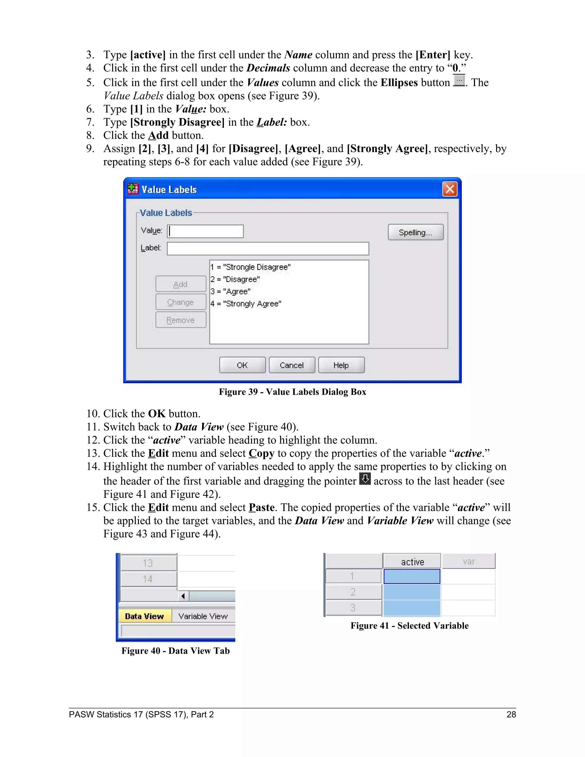 3. Type [active] in the first cell under the Name column and press the [Enter] key.
    4. Click in the first cell under the Decimals column and decrease the entry to “0.”
    5. Click in the first cell under the Values column and click the Ellipses button . The
       Value Labels dialog box opens (see Figure 39).
    6. Type [1] in the Value: box.
    7. Type [Strongly Disagree] in the Label: box.
    8. Click the Add button.
    9. Assign [2], [3], and [4] for [Disagree], [Agree], and [Strongly Agree], respectively, by
       repeating steps 6-8 for each value added (see Figure 39).




                                       Figure 39 - Value Labels Dialog Box

    10. Click the OK button.
    11. Switch back to Data View (see Figure 40).
    12. Click the “active” variable heading to highlight the column.
    13. Click the Edit menu and select Copy to copy the properties of the variable “active.”
    14. Highlight the number of variables needed to apply the same properties to by clicking on
        the header of the first variable and dragging the pointer  across to the last header (see
        Figure 41 and Figure 42).
    15. Click the Edit menu and select Paste. The copied properties of the variable “active” will
        be applied to the target variables, and the Data View and Variable View will change (see
        Figure 43 and Figure 44).




                                                                      Figure 41 - Selected Variable

             Figure 40 - Data View Tab




PASW Statistics 17 (SPSS 17), Part 2                                                                  28
 