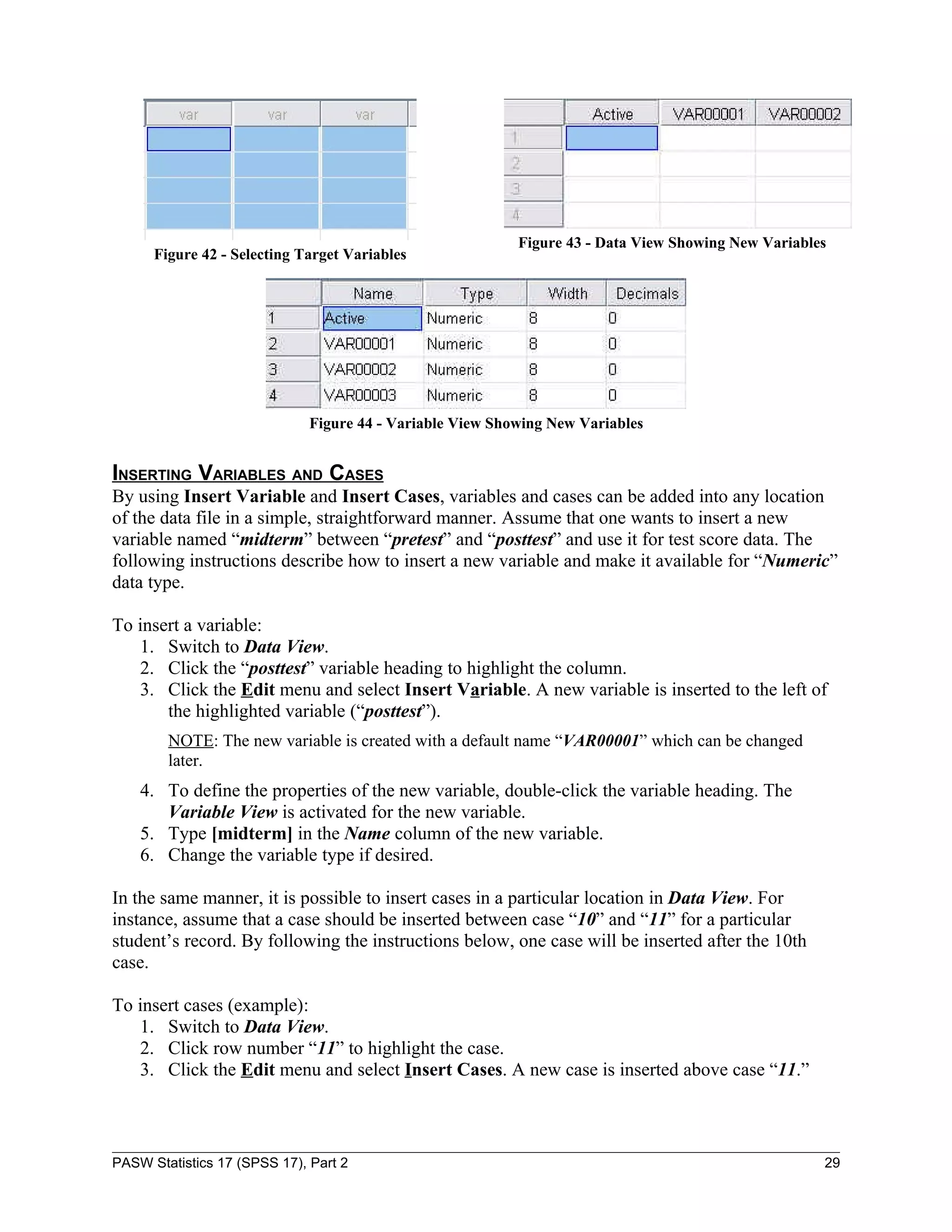 Figure 43 - Data View Showing New Variables
      Figure 42 - Selecting Target Variables




                              Figure 44 - Variable View Showing New Variables


INSERTING VARIABLES AND CASES
By using Insert Variable and Insert Cases, variables and cases can be added into any location
of the data file in a simple, straightforward manner. Assume that one wants to insert a new
variable named “midterm” between “pretest” and “posttest” and use it for test score data. The
following instructions describe how to insert a new variable and make it available for “Numeric”
data type.

To insert a variable:
   1. Switch to Data View.
   2. Click the “posttest” variable heading to highlight the column.
   3. Click the Edit menu and select Insert Variable. A new variable is inserted to the left of
       the highlighted variable (“posttest”).
        NOTE: The new variable is created with a default name “VAR00001” which can be changed
        later.
    4. To define the properties of the new variable, double-click the variable heading. The
       Variable View is activated for the new variable.
    5. Type [midterm] in the Name column of the new variable.
    6. Change the variable type if desired.

In the same manner, it is possible to insert cases in a particular location in Data View. For
instance, assume that a case should be inserted between case “10” and “11” for a particular
student’s record. By following the instructions below, one case will be inserted after the 10th
case.

To insert cases (example):
   1. Switch to Data View.
   2. Click row number “11” to highlight the case.
   3. Click the Edit menu and select Insert Cases. A new case is inserted above case “11.”



PASW Statistics 17 (SPSS 17), Part 2                                                                 29
 