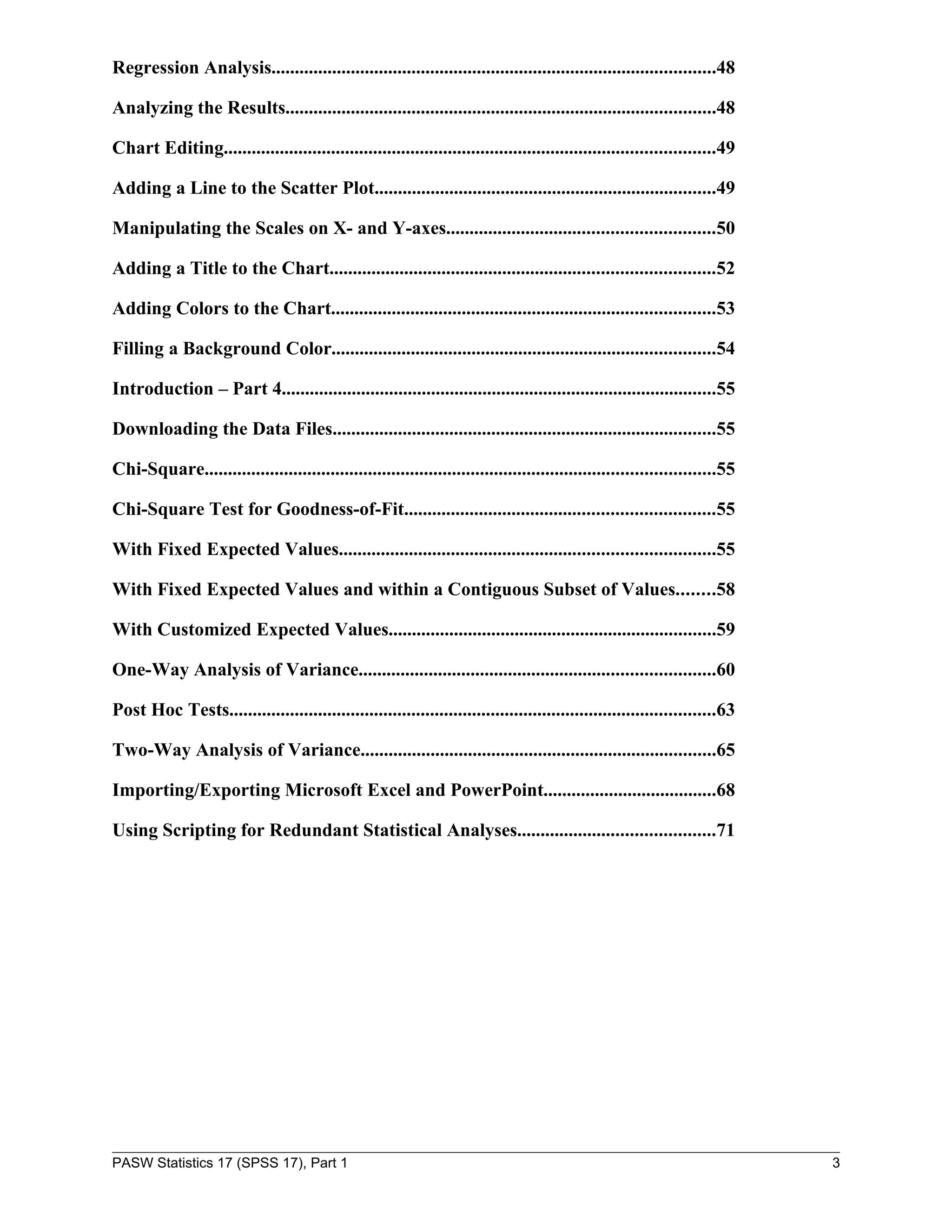 Regression Analysis...............................................................................................48

Analyzing the Results............................................................................................48

Chart Editing.........................................................................................................49

Adding a Line to the Scatter Plot.........................................................................49

Manipulating the Scales on X- and Y-axes.........................................................50

Adding a Title to the Chart..................................................................................52

Adding Colors to the Chart..................................................................................53

Filling a Background Color..................................................................................54

Introduction – Part 4.............................................................................................55

Downloading the Data Files..................................................................................55

Chi-Square.............................................................................................................55

Chi-Square Test for Goodness-of-Fit..................................................................55

With Fixed Expected Values................................................................................55

With Fixed Expected Values and within a Contiguous Subset of Values........58

With Customized Expected Values......................................................................59

One-Way Analysis of Variance............................................................................60

Post Hoc Tests........................................................................................................63

Two-Way Analysis of Variance............................................................................65

Importing/Exporting Microsoft Excel and PowerPoint.....................................68

Using Scripting for Redundant Statistical Analyses..........................................71




PASW Statistics 17 (SPSS 17), Part 1                                                                                        3
 