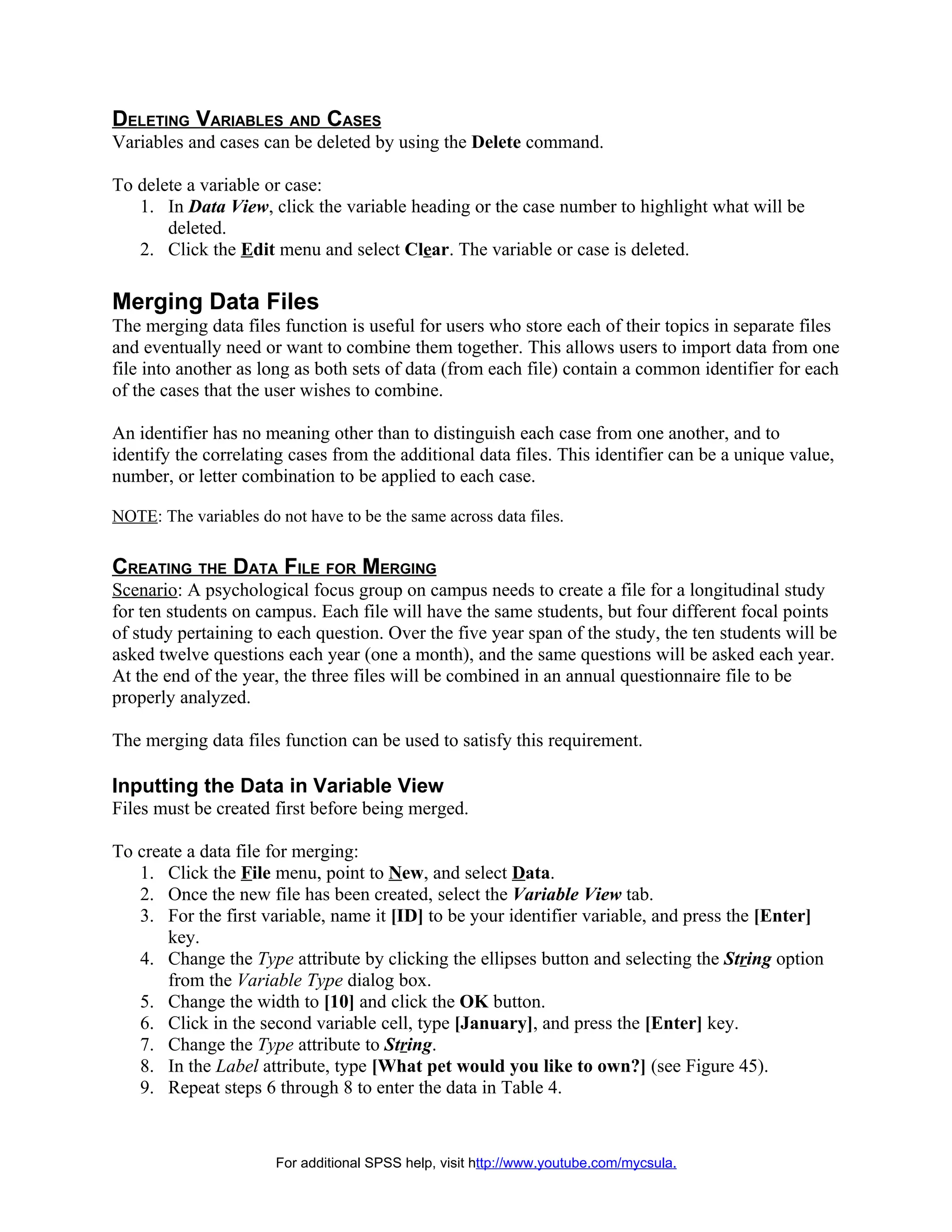 DELETING VARIABLES AND CASES
Variables and cases can be deleted by using the Delete command.

To delete a variable or case:
   1. In Data View, click the variable heading or the case number to highlight what will be
       deleted.
   2. Click the Edit menu and select Clear. The variable or case is deleted.

Merging Data Files
The merging data files function is useful for users who store each of their topics in separate files
and eventually need or want to combine them together. This allows users to import data from one
file into another as long as both sets of data (from each file) contain a common identifier for each
of the cases that the user wishes to combine.

An identifier has no meaning other than to distinguish each case from one another, and to
identify the correlating cases from the additional data files. This identifier can be a unique value,
number, or letter combination to be applied to each case.

NOTE: The variables do not have to be the same across data files.


CREATING THE DATA FILE FOR MERGING
Scenario: A psychological focus group on campus needs to create a file for a longitudinal study
for ten students on campus. Each file will have the same students, but four different focal points
of study pertaining to each question. Over the five year span of the study, the ten students will be
asked twelve questions each year (one a month), and the same questions will be asked each year.
At the end of the year, the three files will be combined in an annual questionnaire file to be
properly analyzed.

The merging data files function can be used to satisfy this requirement.

Inputting the Data in Variable View
Files must be created first before being merged.

To create a data file for merging:
   1. Click the File menu, point to New, and select Data.
   2. Once the new file has been created, select the Variable View tab.
   3. For the first variable, name it [ID] to be your identifier variable, and press the [Enter]
       key.
   4. Change the Type attribute by clicking the ellipses button and selecting the String option
       from the Variable Type dialog box.
   5. Change the width to [10] and click the OK button.
   6. Click in the second variable cell, type [January], and press the [Enter] key.
   7. Change the Type attribute to String.
   8. In the Label attribute, type [What pet would you like to own?] (see Figure 45).
   9. Repeat steps 6 through 8 to enter the data in Table 4.


                       For additional SPSS help, visit http://www.youtube.com/mycsula.
 