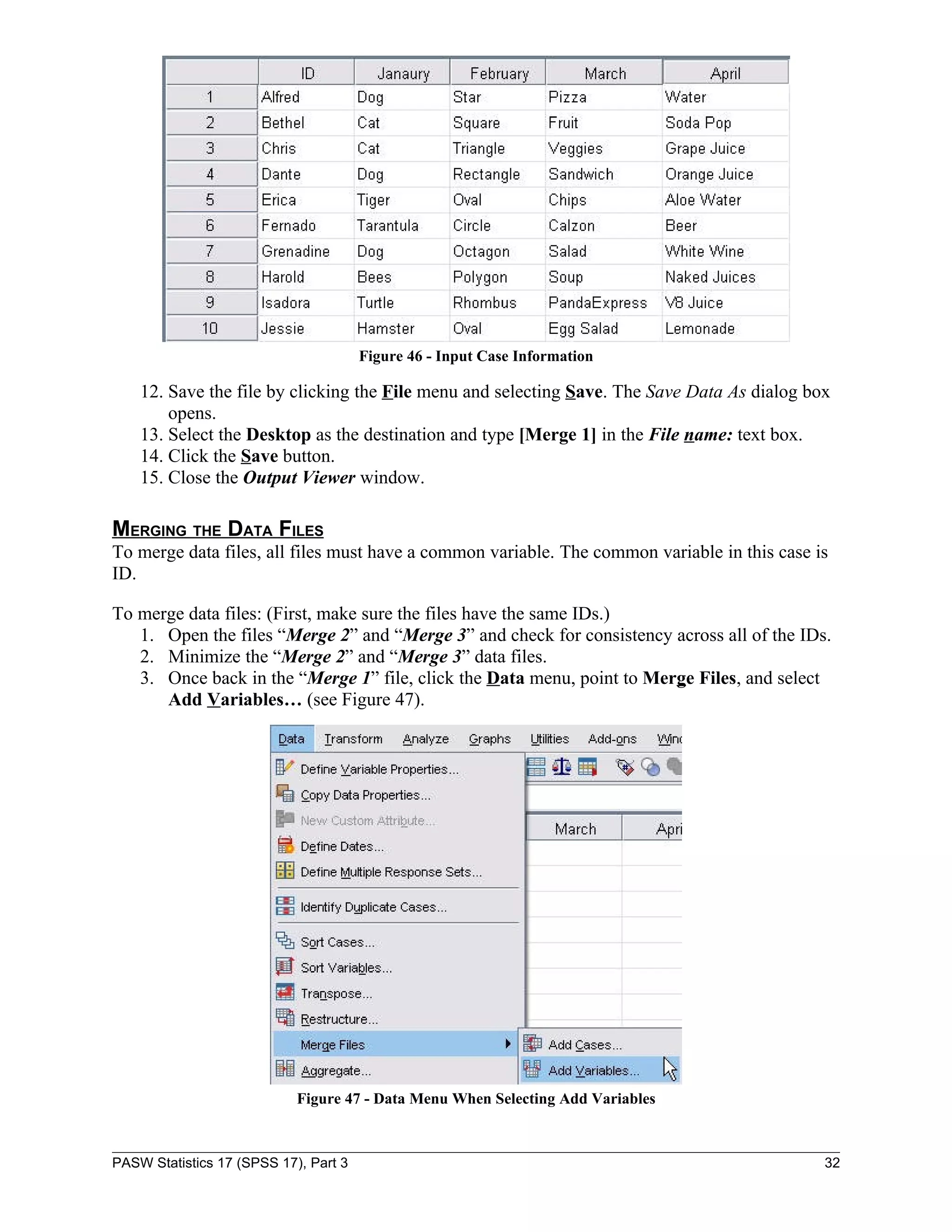Figure 46 - Input Case Information

    12. Save the file by clicking the File menu and selecting Save. The Save Data As dialog box
        opens.
    13. Select the Desktop as the destination and type [Merge 1] in the File name: text box.
    14. Click the Save button.
    15. Close the Output Viewer window.

MERGING THE DATA FILES
To merge data files, all files must have a common variable. The common variable in this case is
ID.

To merge data files: (First, make sure the files have the same IDs.)
   1. Open the files “Merge 2” and “Merge 3” and check for consistency across all of the IDs.
   2. Minimize the “Merge 2” and “Merge 3” data files.
   3. Once back in the “Merge 1” file, click the Data menu, point to Merge Files, and select
      Add Variables… (see Figure 47).




                            Figure 47 - Data Menu When Selecting Add Variables



PASW Statistics 17 (SPSS 17), Part 3                                                          32
 