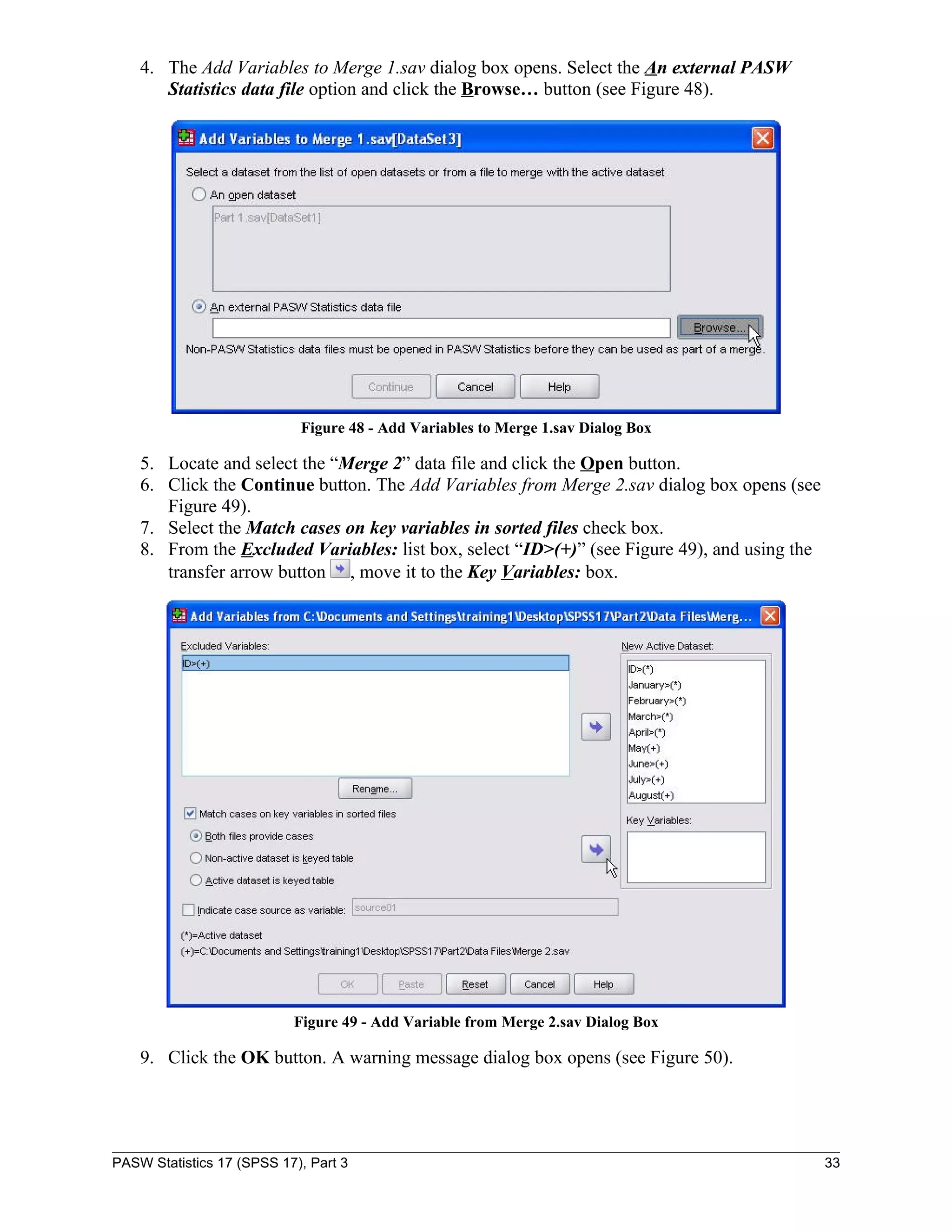 4. The Add Variables to Merge 1.sav dialog box opens. Select the An external PASW
       Statistics data file option and click the Browse… button (see Figure 48).




                            Figure 48 - Add Variables to Merge 1.sav Dialog Box

    5. Locate and select the “Merge 2” data file and click the Open button.
    6. Click the Continue button. The Add Variables from Merge 2.sav dialog box opens (see
       Figure 49).
    7. Select the Match cases on key variables in sorted files check box.
    8. From the Excluded Variables: list box, select “ID>(+)” (see Figure 49), and using the
       transfer arrow button , move it to the Key Variables: box.




                           Figure 49 - Add Variable from Merge 2.sav Dialog Box

    9. Click the OK button. A warning message dialog box opens (see Figure 50).




PASW Statistics 17 (SPSS 17), Part 3                                                           33
 