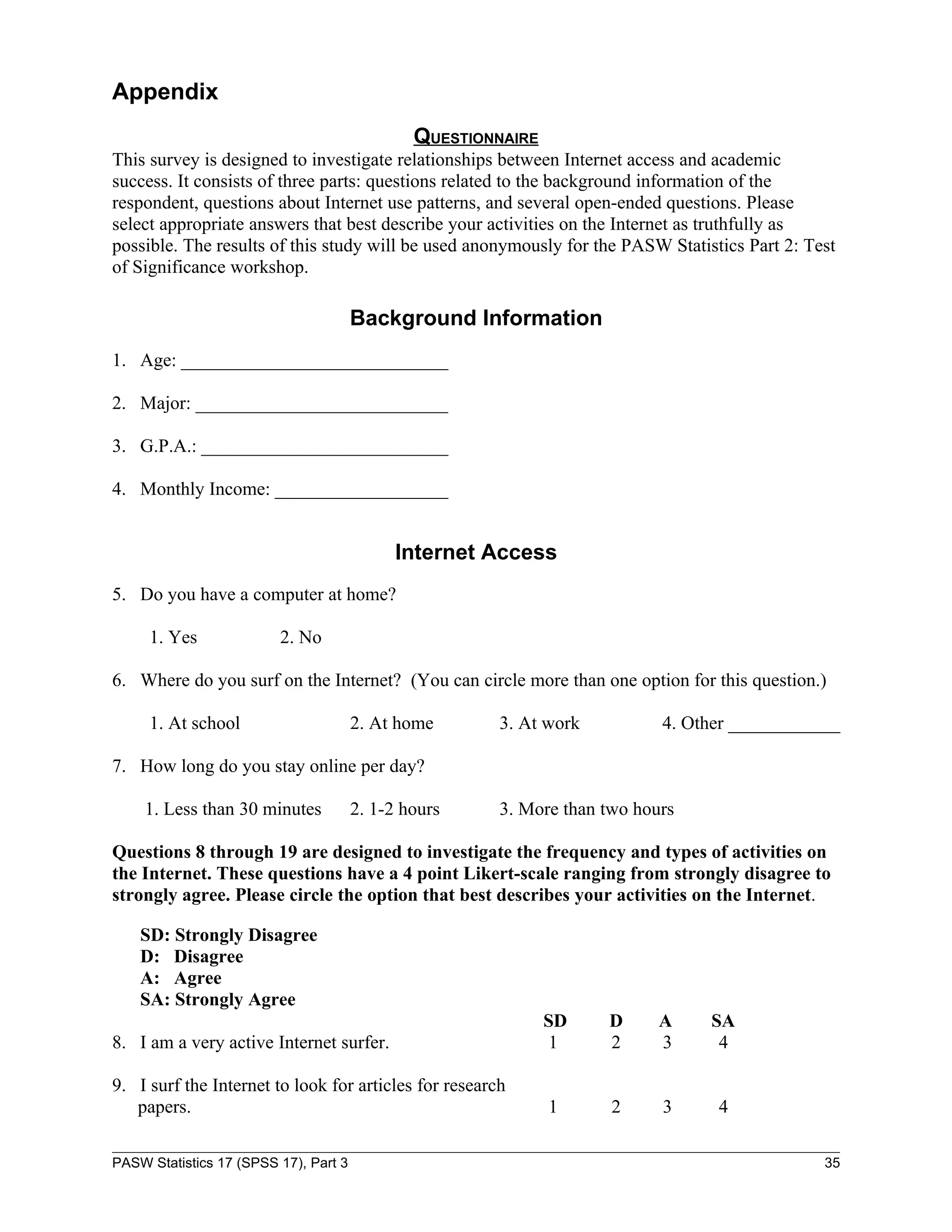 Appendix
                                               QUESTIONNAIRE
This survey is designed to investigate relationships between Internet access and academic
success. It consists of three parts: questions related to the background information of the
respondent, questions about Internet use patterns, and several open-ended questions. Please
select appropriate answers that best describe your activities on the Internet as truthfully as
possible. The results of this study will be used anonymously for the PASW Statistics Part 2: Test
of Significance workshop.

                                       Background Information
1. Age: _____________________________

2. Major: ____________________________

3. G.P.A.: ___________________________

4. Monthly Income: ___________________


                                             Internet Access
5. Do you have a computer at home?

     1. Yes              2. No

6. Where do you surf on the Internet? (You can circle more than one option for this question.)

     1. At school                      2. At home      3. At work          4. Other ____________

7. How long do you stay online per day?

    1. Less than 30 minutes            2. 1-2 hours    3. More than two hours

Questions 8 through 19 are designed to investigate the frequency and types of activities on
the Internet. These questions have a 4 point Likert-scale ranging from strongly disagree to
strongly agree. Please circle the option that best describes your activities on the Internet.

    SD: Strongly Disagree
    D: Disagree
    A: Agree
    SA: Strongly Agree
                                                               SD   D      A    SA
8. I am a very active Internet surfer.                          1   2      3     4

9. I surf the Internet to look for articles for research
   papers.                                                     1     2     3     4

PASW Statistics 17 (SPSS 17), Part 3                                                           35
 