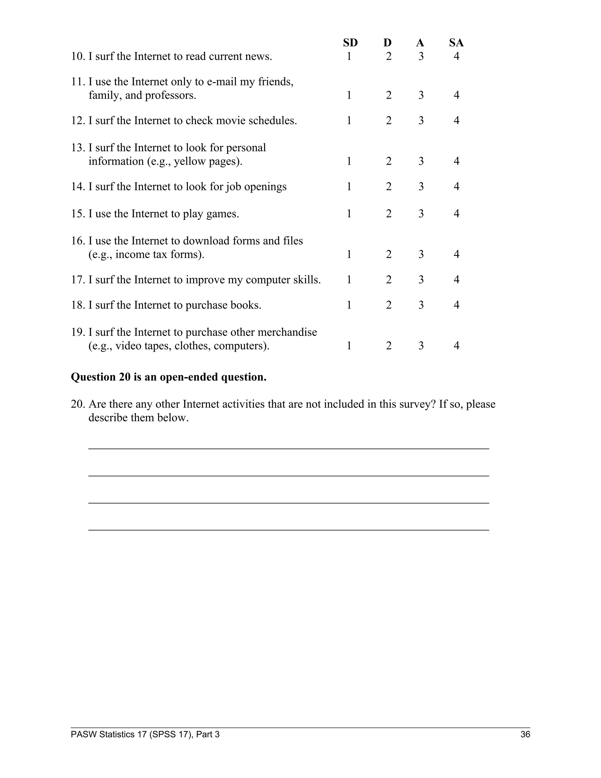 SD       D       A      SA
10. I surf the Internet to read current news.                1       2       3       4

11. I use the Internet only to e-mail my friends,
    family, and professors.                                  1        2      3       4

12. I surf the Internet to check movie schedules.            1        2      3       4

13. I surf the Internet to look for personal
    information (e.g., yellow pages).                        1        2      3       4

14. I surf the Internet to look for job openings             1        2      3       4

15. I use the Internet to play games.                        1        2      3       4

16. I use the Internet to download forms and files
    (e.g., income tax forms).                                1        2      3       4

17. I surf the Internet to improve my computer skills.       1        2      3       4

18. I surf the Internet to purchase books.                   1        2      3       4

19. I surf the Internet to purchase other merchandise
    (e.g., video tapes, clothes, computers).                 1        2      3       4

Question 20 is an open-ended question.

20. Are there any other Internet activities that are not included in this survey? If so, please
    describe them below.

    ____________________________________________________________________

    ____________________________________________________________________

    ____________________________________________________________________

    ____________________________________________________________________




PASW Statistics 17 (SPSS 17), Part 3                                                              36
 