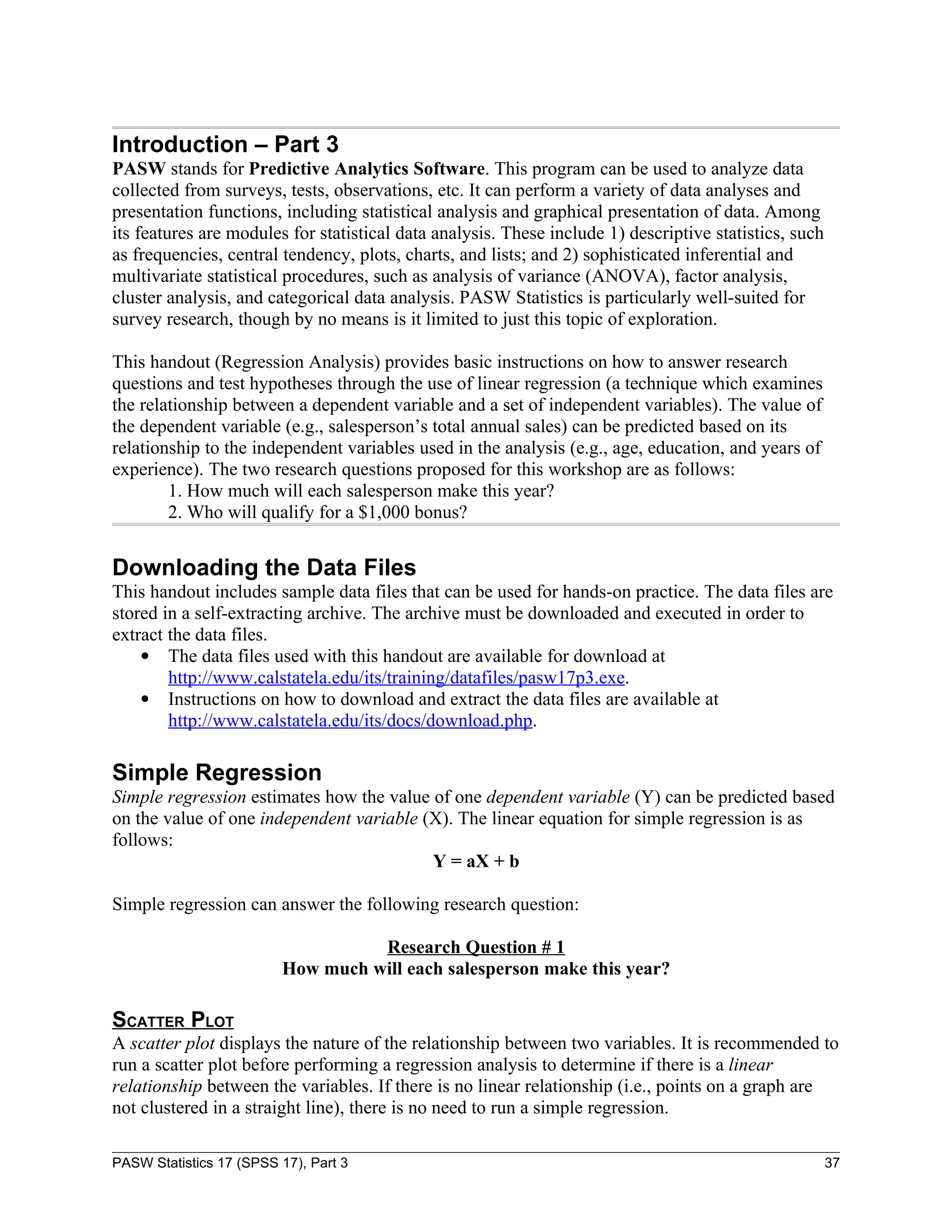 Introduction – Part 3
PASW stands for Predictive Analytics Software. This program can be used to analyze data
collected from surveys, tests, observations, etc. It can perform a variety of data analyses and
presentation functions, including statistical analysis and graphical presentation of data. Among
its features are modules for statistical data analysis. These include 1) descriptive statistics, such
as frequencies, central tendency, plots, charts, and lists; and 2) sophisticated inferential and
multivariate statistical procedures, such as analysis of variance (ANOVA), factor analysis,
cluster analysis, and categorical data analysis. PASW Statistics is particularly well-suited for
survey research, though by no means is it limited to just this topic of exploration.

This handout (Regression Analysis) provides basic instructions on how to answer research
questions and test hypotheses through the use of linear regression (a technique which examines
the relationship between a dependent variable and a set of independent variables). The value of
the dependent variable (e.g., salesperson’s total annual sales) can be predicted based on its
relationship to the independent variables used in the analysis (e.g., age, education, and years of
experience). The two research questions proposed for this workshop are as follows:
        1. How much will each salesperson make this year?
        2. Who will qualify for a $1,000 bonus?


Downloading the Data Files
This handout includes sample data files that can be used for hands-on practice. The data files are
stored in a self-extracting archive. The archive must be downloaded and executed in order to
extract the data files.
     The data files used with this handout are available for download at
        http://www.calstatela.edu/its/training/datafiles/pasw17p3.exe.
     Instructions on how to download and extract the data files are available at
        http://www.calstatela.edu/its/docs/download.php.

Simple Regression
Simple regression estimates how the value of one dependent variable (Y) can be predicted based
on the value of one independent variable (X). The linear equation for simple regression is as
follows:
                                          Y = aX + b

Simple regression can answer the following research question:

                                   Research Question # 1
                         How much will each salesperson make this year?

SCATTER PLOT
A scatter plot displays the nature of the relationship between two variables. It is recommended to
run a scatter plot before performing a regression analysis to determine if there is a linear
relationship between the variables. If there is no linear relationship (i.e., points on a graph are
not clustered in a straight line), there is no need to run a simple regression.

PASW Statistics 17 (SPSS 17), Part 3                                                                    37
 