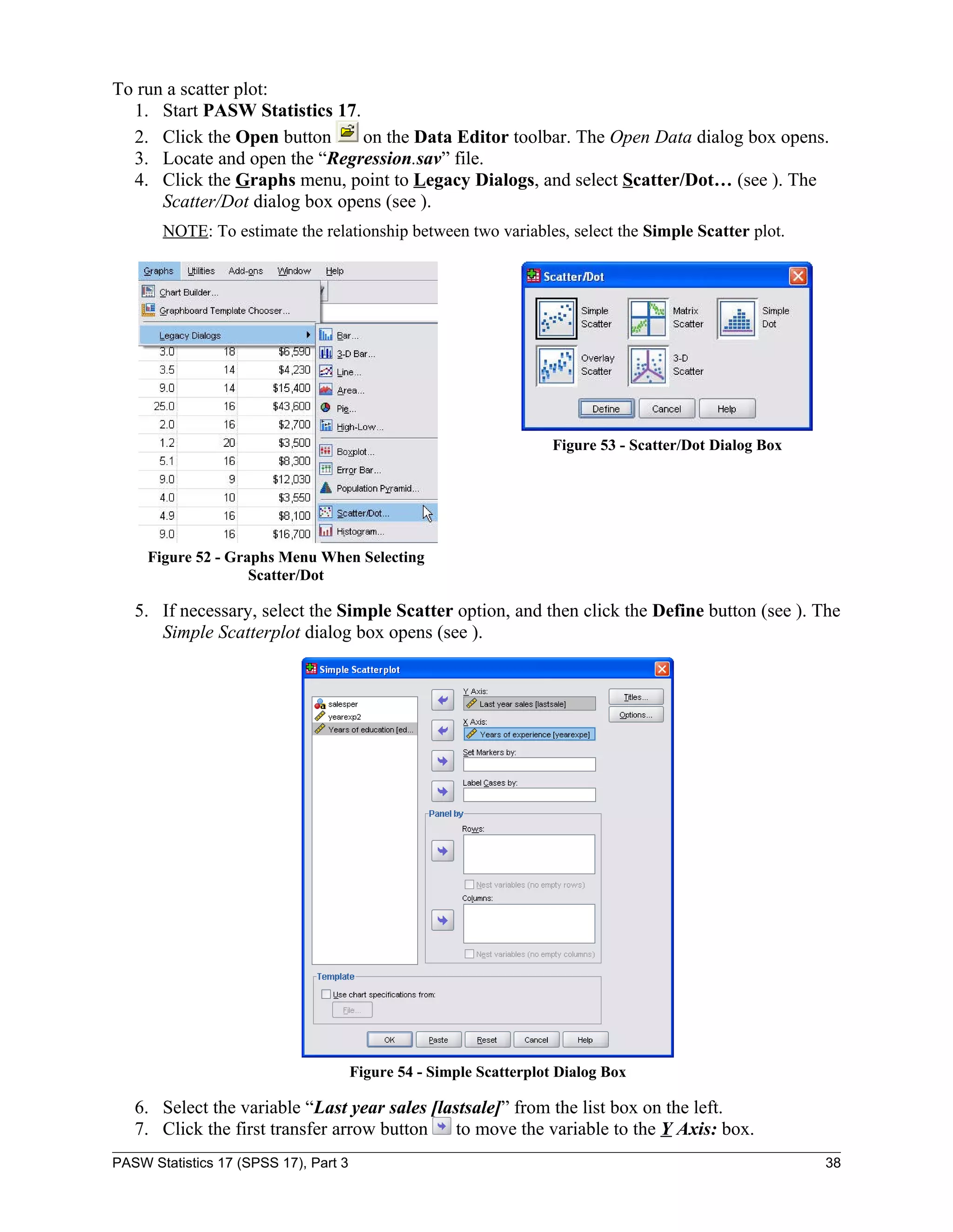 To run a scatter plot:
  1. Start PASW Statistics 17.
  2. Click the Open button      on the Data Editor toolbar. The Open Data dialog box opens.
  3. Locate and open the “Regression.sav” file.
  4. Click the Graphs menu, point to Legacy Dialogs, and select Scatter/Dot… (see ). The
      Scatter/Dot dialog box opens (see ).
       NOTE: To estimate the relationship between two variables, select the Simple Scatter plot.




                                                                     Figure 53 - Scatter/Dot Dialog Box




     Figure 52 - Graphs Menu When Selecting
                    Scatter/Dot

   5. If necessary, select the Simple Scatter option, and then click the Define button (see ). The
      Simple Scatterplot dialog box opens (see ).




                                       Figure 54 - Simple Scatterplot Dialog Box

   6. Select the variable “Last year sales [lastsale]” from the list box on the left.
   7. Click the first transfer arrow button to move the variable to the Y Axis: box.
PASW Statistics 17 (SPSS 17), Part 3                                                                      38
 