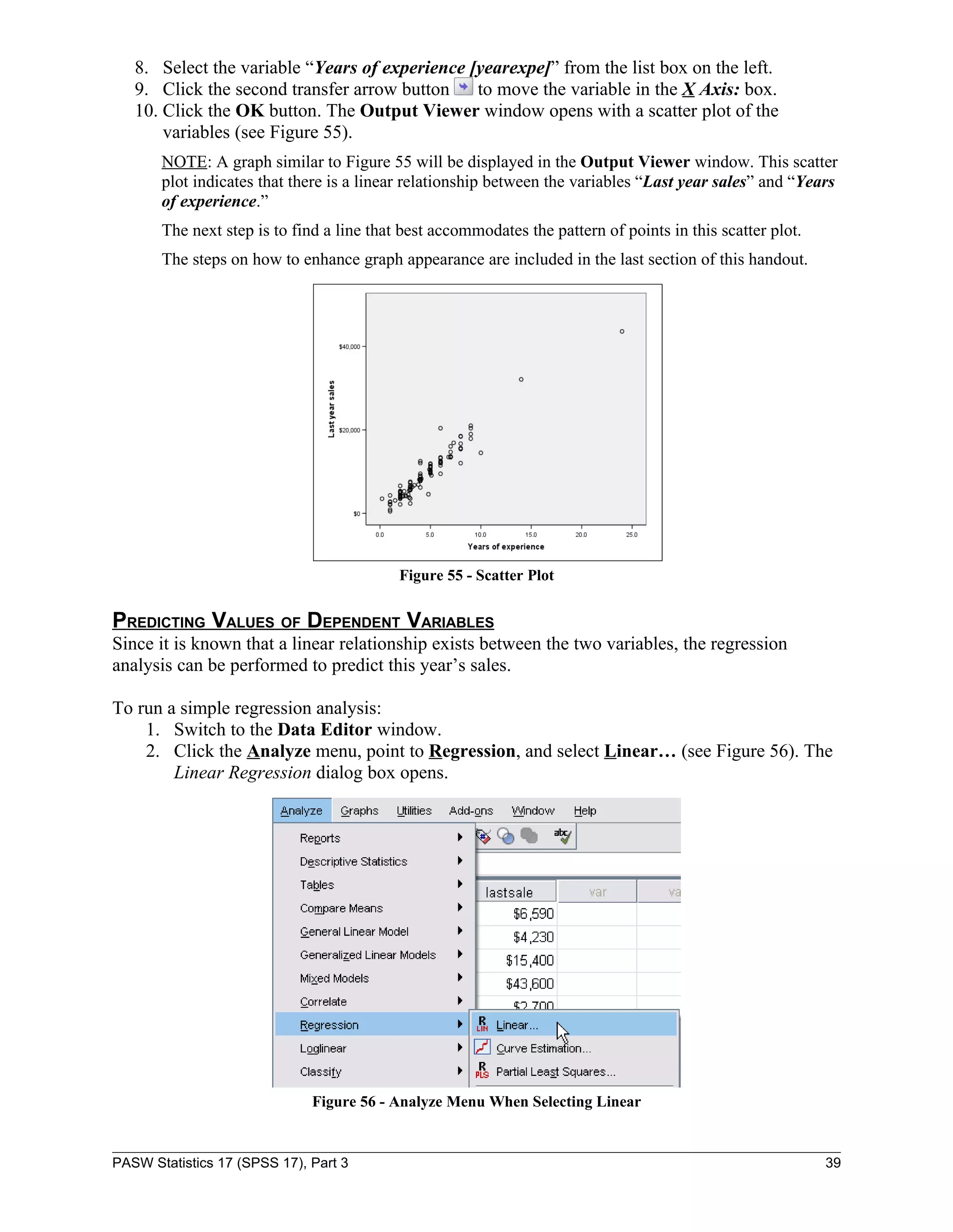 8. Select the variable “Years of experience [yearexpe]” from the list box on the left.
   9. Click the second transfer arrow button    to move the variable in the X Axis: box.
   10. Click the OK button. The Output Viewer window opens with a scatter plot of the
       variables (see Figure 55).
       NOTE: A graph similar to Figure 55 will be displayed in the Output Viewer window. This scatter
       plot indicates that there is a linear relationship between the variables “Last year sales” and “Years
       of experience.”
       The next step is to find a line that best accommodates the pattern of points in this scatter plot.
       The steps on how to enhance graph appearance are included in the last section of this handout.




                                           Figure 55 - Scatter Plot


PREDICTING VALUES OF DEPENDENT VARIABLES
Since it is known that a linear relationship exists between the two variables, the regression
analysis can be performed to predict this year’s sales.

To run a simple regression analysis:
    1. Switch to the Data Editor window.
    2. Click the Analyze menu, point to Regression, and select Linear… (see Figure 56). The
        Linear Regression dialog box opens.




                              Figure 56 - Analyze Menu When Selecting Linear


PASW Statistics 17 (SPSS 17), Part 3                                                                        39
 