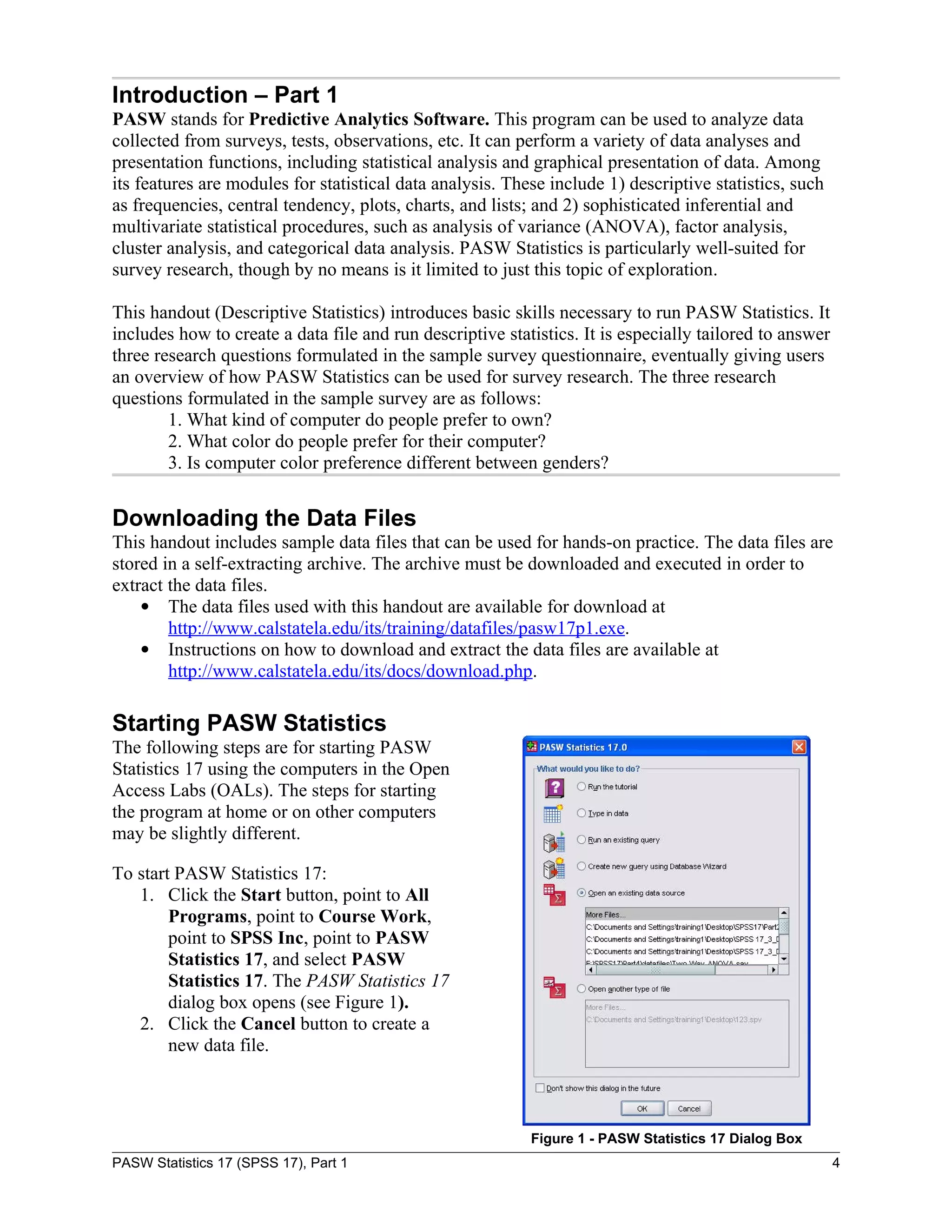 Introduction – Part 1
PASW stands for Predictive Analytics Software. This program can be used to analyze data
collected from surveys, tests, observations, etc. It can perform a variety of data analyses and
presentation functions, including statistical analysis and graphical presentation of data. Among
its features are modules for statistical data analysis. These include 1) descriptive statistics, such
as frequencies, central tendency, plots, charts, and lists; and 2) sophisticated inferential and
multivariate statistical procedures, such as analysis of variance (ANOVA), factor analysis,
cluster analysis, and categorical data analysis. PASW Statistics is particularly well-suited for
survey research, though by no means is it limited to just this topic of exploration.

This handout (Descriptive Statistics) introduces basic skills necessary to run PASW Statistics. It
includes how to create a data file and run descriptive statistics. It is especially tailored to answer
three research questions formulated in the sample survey questionnaire, eventually giving users
an overview of how PASW Statistics can be used for survey research. The three research
questions formulated in the sample survey are as follows:
        1. What kind of computer do people prefer to own?
        2. What color do people prefer for their computer?
        3. Is computer color preference different between genders?


Downloading the Data Files
This handout includes sample data files that can be used for hands-on practice. The data files are
stored in a self-extracting archive. The archive must be downloaded and executed in order to
extract the data files.
     The data files used with this handout are available for download at
        http://www.calstatela.edu/its/training/datafiles/pasw17p1.exe.
     Instructions on how to download and extract the data files are available at
        http://www.calstatela.edu/its/docs/download.php.

Starting PASW Statistics
The following steps are for starting PASW
Statistics 17 using the computers in the Open
Access Labs (OALs). The steps for starting
the program at home or on other computers
may be slightly different.

To start PASW Statistics 17:
   1. Click the Start button, point to All
        Programs, point to Course Work,
        point to SPSS Inc, point to PASW
        Statistics 17, and select PASW
        Statistics 17. The PASW Statistics 17
        dialog box opens (see Figure 1).
   2. Click the Cancel button to create a
        new data file.



                                                           Figure 1 - PASW Statistics 17 Dialog Box
PASW Statistics 17 (SPSS 17), Part 1                                                                     4
 