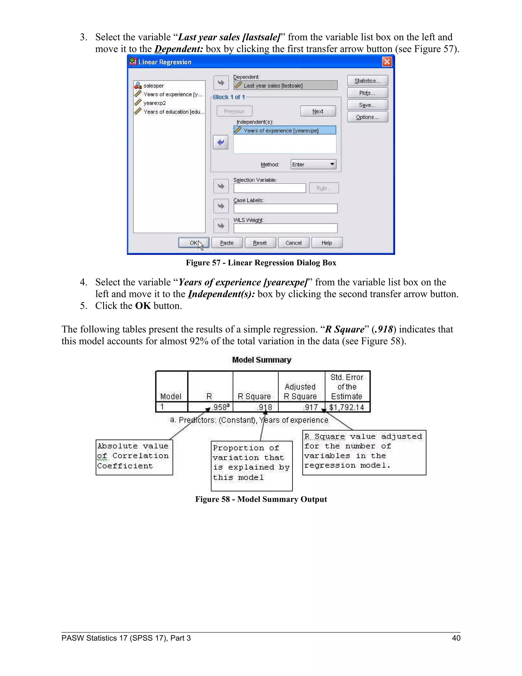 3. Select the variable “Last year sales [lastsale]” from the variable list box on the left and
        move it to the Dependent: box by clicking the first transfer arrow button (see Figure 57).




                                  Figure 57 - Linear Regression Dialog Box

     4. Select the variable “Years of experience [yearexpe]” from the variable list box on the
        left and move it to the Independent(s): box by clicking the second transfer arrow button.
     5. Click the OK button.

The following tables present the results of a simple regression. “R Square” (.918) indicates that
this model accounts for almost 92% of the total variation in the data (see Figure 58).




                                       Figure 58 - Model Summary Output




PASW Statistics 17 (SPSS 17), Part 3                                                             40
 