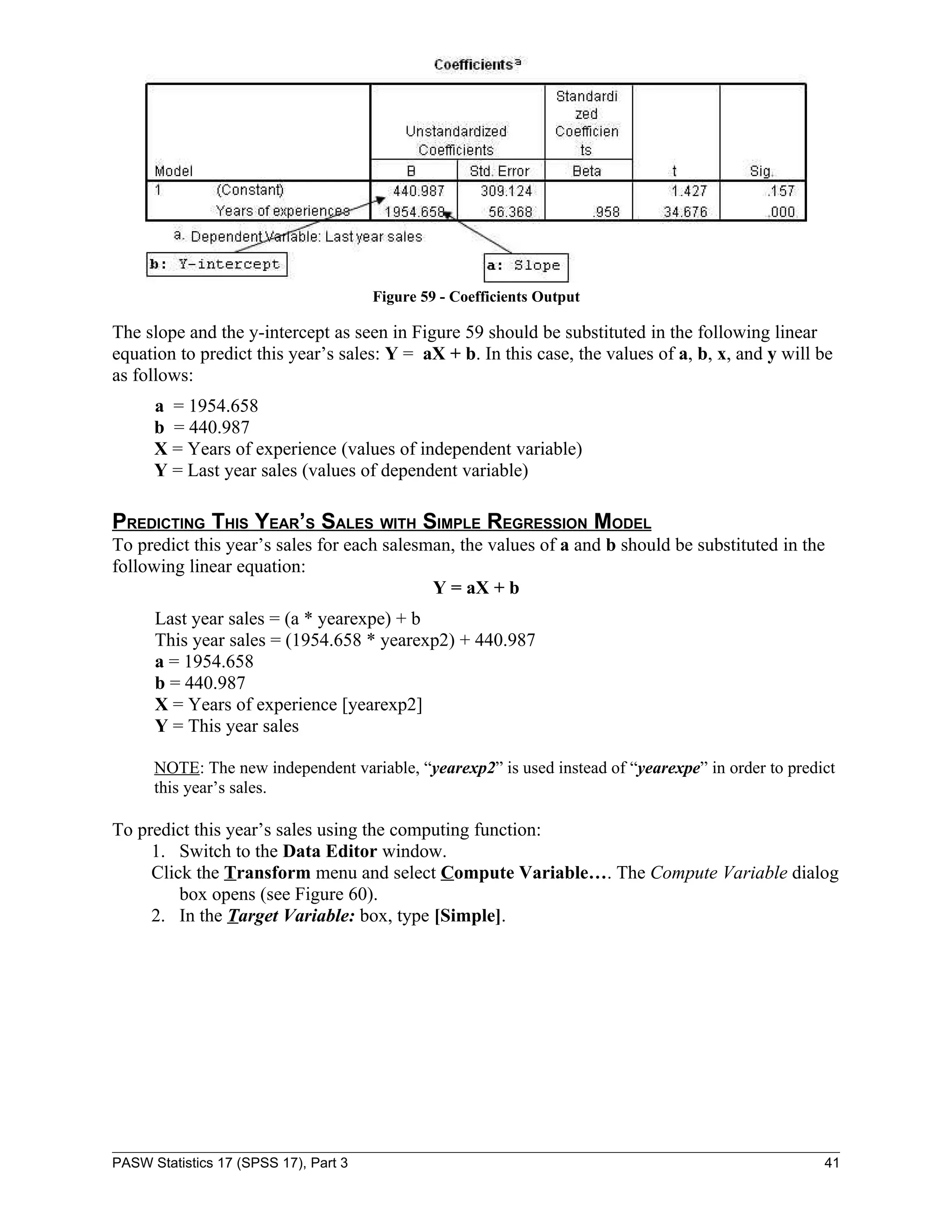 Figure 59 - Coefficients Output

The slope and the y-intercept as seen in Figure 59 should be substituted in the following linear
equation to predict this year’s sales: Y = aX + b. In this case, the values of a, b, x, and y will be
as follows:
      a = 1954.658
      b = 440.987
      X = Years of experience (values of independent variable)
      Y = Last year sales (values of dependent variable)

PREDICTING THIS YEAR’S SALES WITH SIMPLE REGRESSION MODEL
To predict this year’s sales for each salesman, the values of a and b should be substituted in the
following linear equation:
                                            Y = aX + b
      Last year sales = (a * yearexpe) + b
      This year sales = (1954.658 * yearexp2) + 440.987
      a = 1954.658
      b = 440.987
      X = Years of experience [yearexp2]
      Y = This year sales

      NOTE: The new independent variable, “yearexp2” is used instead of “yearexpe” in order to predict
      this year’s sales.

To predict this year’s sales using the computing function:
     1. Switch to the Data Editor window.
     Click the Transform menu and select Compute Variable…. The Compute Variable dialog
         box opens (see Figure 60).
     2. In the Target Variable: box, type [Simple].




PASW Statistics 17 (SPSS 17), Part 3                                                                41
 