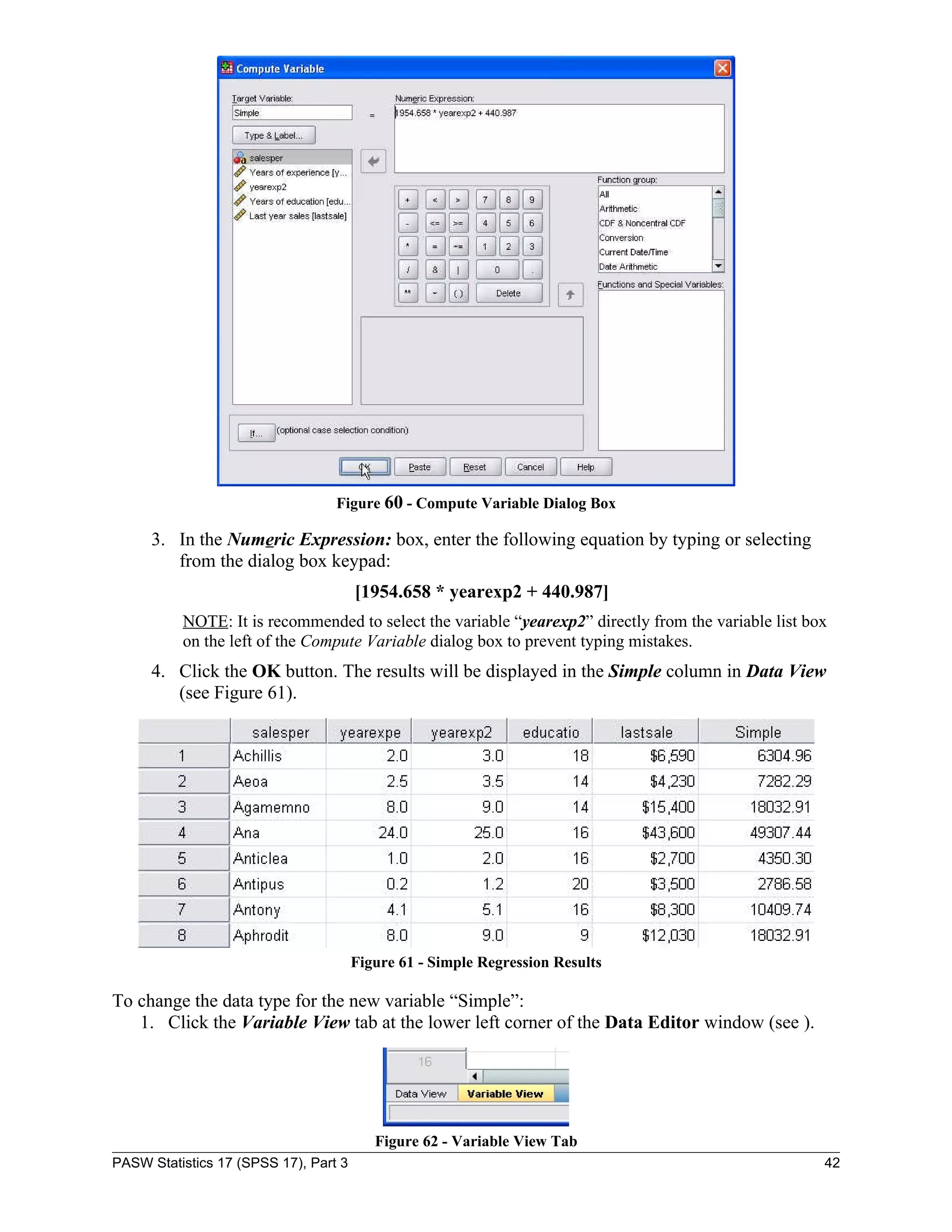 Figure 60 - Compute Variable Dialog Box

     3. In the Numeric Expression: box, enter the following equation by typing or selecting
        from the dialog box keypad:
                                       [1954.658 * yearexp2 + 440.987]
          NOTE: It is recommended to select the variable “yearexp2” directly from the variable list box
          on the left of the Compute Variable dialog box to prevent typing mistakes.
     4. Click the OK button. The results will be displayed in the Simple column in Data View
        (see Figure 61).




                                       Figure 61 - Simple Regression Results

To change the data type for the new variable “Simple”:
   1. Click the Variable View tab at the lower left corner of the Data Editor window (see ).




                                          Figure 62 - Variable View Tab
PASW Statistics 17 (SPSS 17), Part 3                                                                  42
 