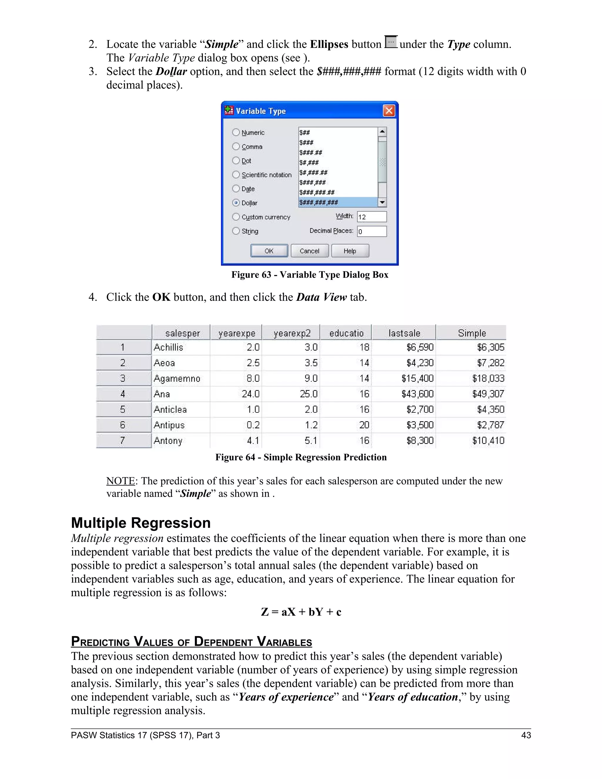 2. Locate the variable “Simple” and click the Ellipses button    under the Type column.
       The Variable Type dialog box opens (see ).
    3. Select the Dollar option, and then select the $###,###,### format (12 digits width with 0
       decimal places).




                                       Figure 63 - Variable Type Dialog Box

    4. Click the OK button, and then click the Data View tab.




                                  Figure 64 - Simple Regression Prediction

        NOTE: The prediction of this year’s sales for each salesperson are computed under the new
        variable named “Simple” as shown in .

Multiple Regression
Multiple regression estimates the coefficients of the linear equation when there is more than one
independent variable that best predicts the value of the dependent variable. For example, it is
possible to predict a salesperson’s total annual sales (the dependent variable) based on
independent variables such as age, education, and years of experience. The linear equation for
multiple regression is as follows:
                                             Z = aX + bY + c

PREDICTING VALUES OF DEPENDENT VARIABLES
The previous section demonstrated how to predict this year’s sales (the dependent variable)
based on one independent variable (number of years of experience) by using simple regression
analysis. Similarly, this year’s sales (the dependent variable) can be predicted from more than
one independent variable, such as “Years of experience” and “Years of education,” by using
multiple regression analysis.

PASW Statistics 17 (SPSS 17), Part 3                                                                43
 