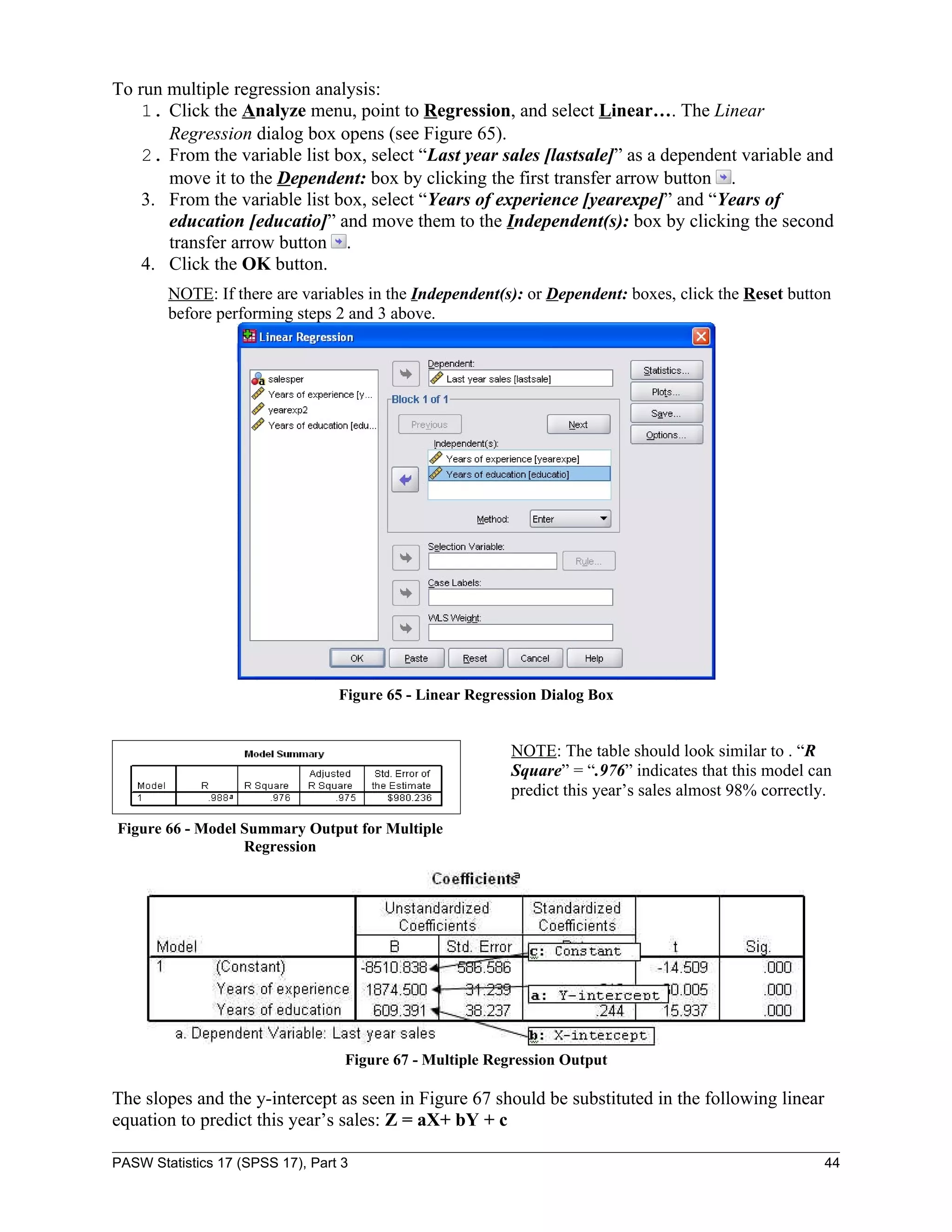 To run multiple regression analysis:
    1. Click the Analyze menu, point to Regression, and select Linear…. The Linear
       Regression dialog box opens (see Figure 65).
    2. From the variable list box, select “Last year sales [lastsale]” as a dependent variable and
       move it to the Dependent: box by clicking the first transfer arrow button .
    3. From the variable list box, select “Years of experience [yearexpe]” and “Years of
       education [educatio]” and move them to the Independent(s): box by clicking the second
       transfer arrow button .
    4. Click the OK button.
        NOTE: If there are variables in the Independent(s): or Dependent: boxes, click the Reset button
        before performing steps 2 and 3 above.




                                  Figure 65 - Linear Regression Dialog Box


                                                           NOTE: The table should look similar to . “R
                                                           Square” = “.976” indicates that this model can
                                                           predict this year’s sales almost 98% correctly.

Figure 66 - Model Summary Output for Multiple
                  Regression




                                   Figure 67 - Multiple Regression Output

The slopes and the y-intercept as seen in Figure 67 should be substituted in the following linear
equation to predict this year’s sales: Z = aX+ bY + c

PASW Statistics 17 (SPSS 17), Part 3                                                                    44
 