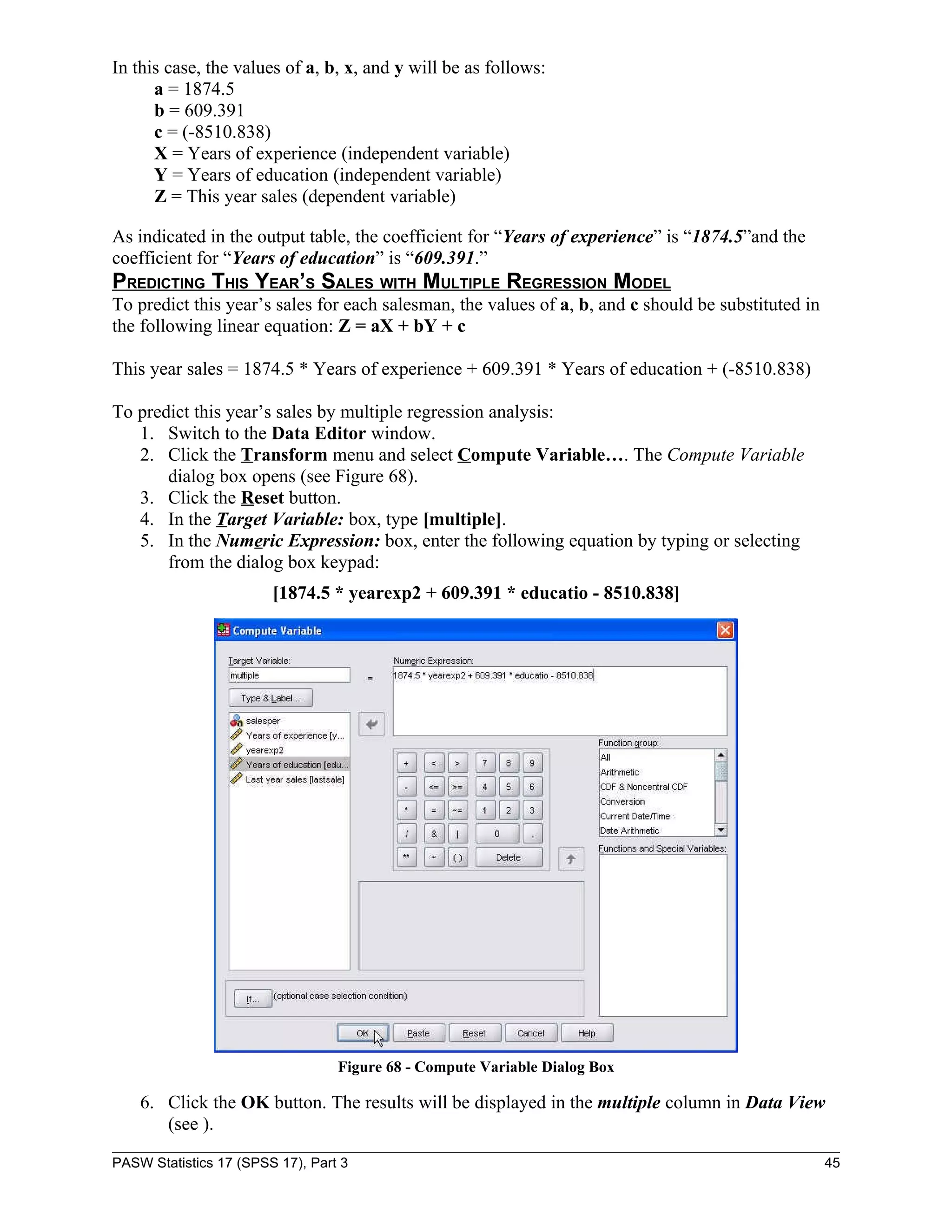 In this case, the values of a, b, x, and y will be as follows:
      a = 1874.5
      b = 609.391
      c = (-8510.838)
      X = Years of experience (independent variable)
      Y = Years of education (independent variable)
      Z = This year sales (dependent variable)

As indicated in the output table, the coefficient for “Years of experience” is “1874.5”and the
coefficient for “Years of education” is “609.391.”
PREDICTING THIS YEAR’S SALES WITH MULTIPLE REGRESSION MODEL
To predict this year’s sales for each salesman, the values of a, b, and c should be substituted in
the following linear equation: Z = aX + bY + c

This year sales = 1874.5 * Years of experience + 609.391 * Years of education + (-8510.838)

To predict this year’s sales by multiple regression analysis:
   1. Switch to the Data Editor window.
   2. Click the Transform menu and select Compute Variable…. The Compute Variable
       dialog box opens (see Figure 68).
   3. Click the Reset button.
   4. In the Target Variable: box, type [multiple].
   5. In the Numeric Expression: box, enter the following equation by typing or selecting
       from the dialog box keypad:
                        [1874.5 * yearexp2 + 609.391 * educatio - 8510.838]




                                  Figure 68 - Compute Variable Dialog Box

    6. Click the OK button. The results will be displayed in the multiple column in Data View
       (see ).

PASW Statistics 17 (SPSS 17), Part 3                                                                 45
 