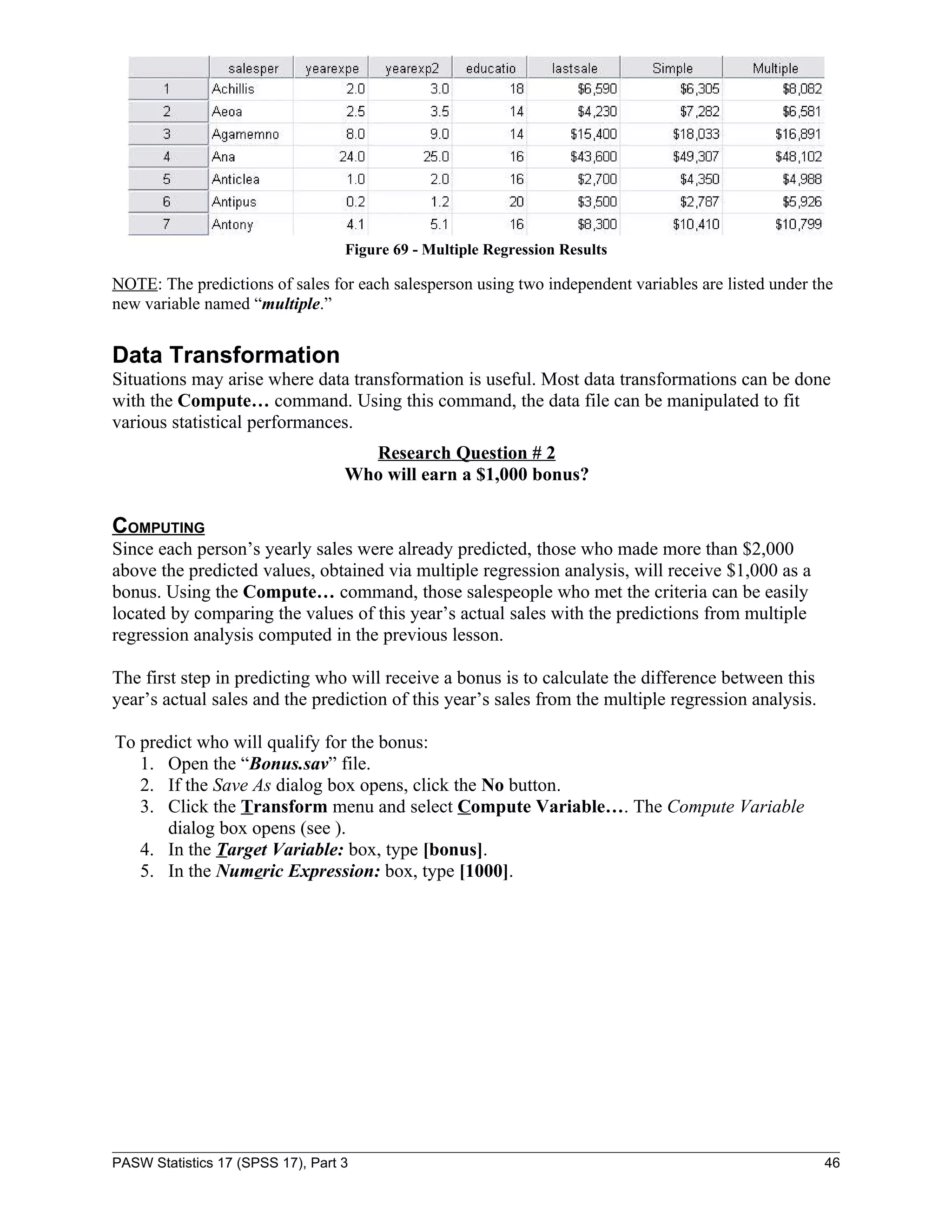 Figure 69 - Multiple Regression Results

NOTE: The predictions of sales for each salesperson using two independent variables are listed under the
new variable named “multiple.”


Data Transformation
Situations may arise where data transformation is useful. Most data transformations can be done
with the Compute… command. Using this command, the data file can be manipulated to fit
various statistical performances.
                                     Research Question # 2
                                   Who will earn a $1,000 bonus?

COMPUTING
Since each person’s yearly sales were already predicted, those who made more than $2,000
above the predicted values, obtained via multiple regression analysis, will receive $1,000 as a
bonus. Using the Compute… command, those salespeople who met the criteria can be easily
located by comparing the values of this year’s actual sales with the predictions from multiple
regression analysis computed in the previous lesson.

The first step in predicting who will receive a bonus is to calculate the difference between this
year’s actual sales and the prediction of this year’s sales from the multiple regression analysis.

To predict who will qualify for the bonus:
   1. Open the “Bonus.sav” file.
   2. If the Save As dialog box opens, click the No button.
   3. Click the Transform menu and select Compute Variable…. The Compute Variable
      dialog box opens (see ).
   4. In the Target Variable: box, type [bonus].
   5. In the Numeric Expression: box, type [1000].




PASW Statistics 17 (SPSS 17), Part 3                                                                  46
 