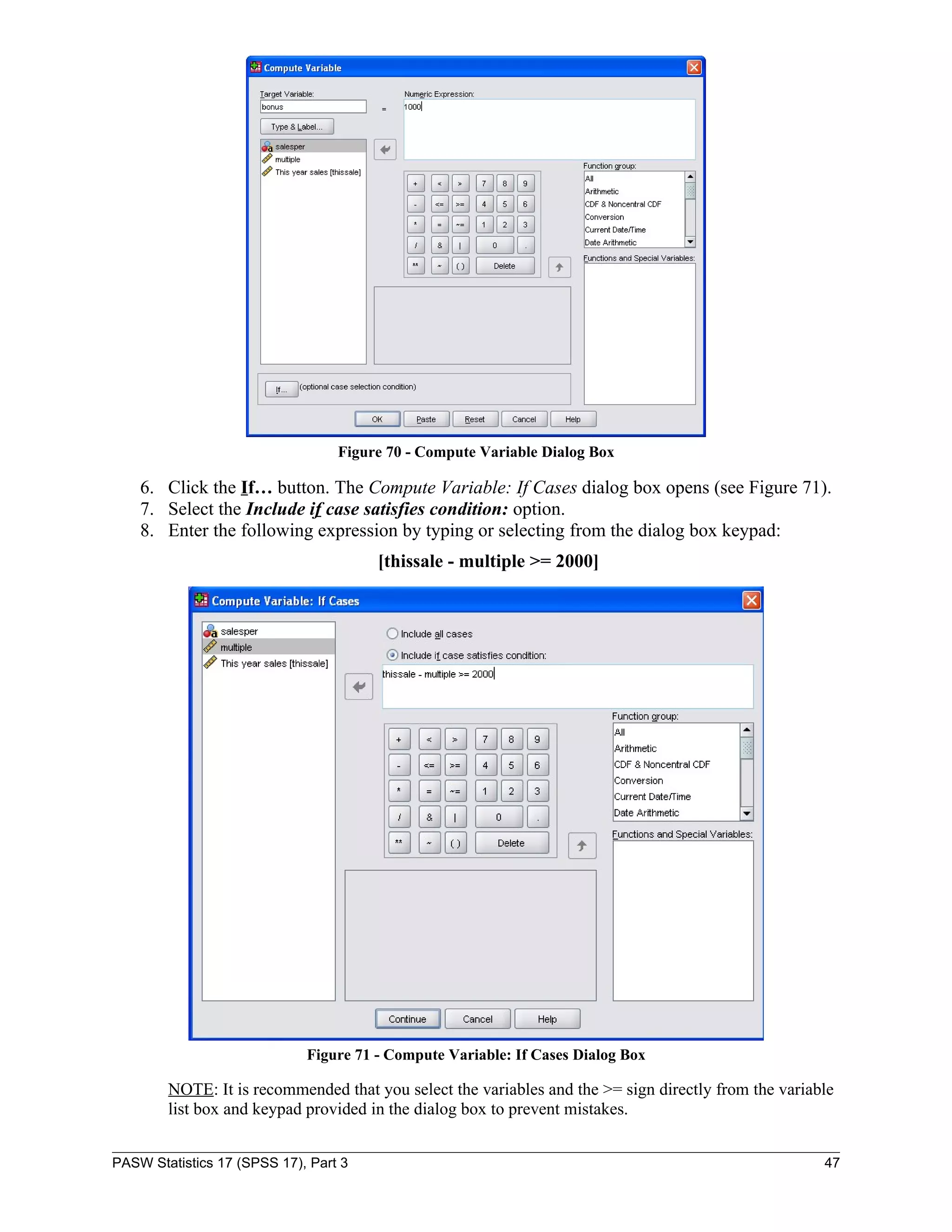 Figure 70 - Compute Variable Dialog Box

    6. Click the If… button. The Compute Variable: If Cases dialog box opens (see Figure 71).
    7. Select the Include if case satisfies condition: option.
    8. Enter the following expression by typing or selecting from the dialog box keypad:
                                       [thissale - multiple >= 2000]




                             Figure 71 - Compute Variable: If Cases Dialog Box

        NOTE: It is recommended that you select the variables and the >= sign directly from the variable
        list box and keypad provided in the dialog box to prevent mistakes.


PASW Statistics 17 (SPSS 17), Part 3                                                                  47
 