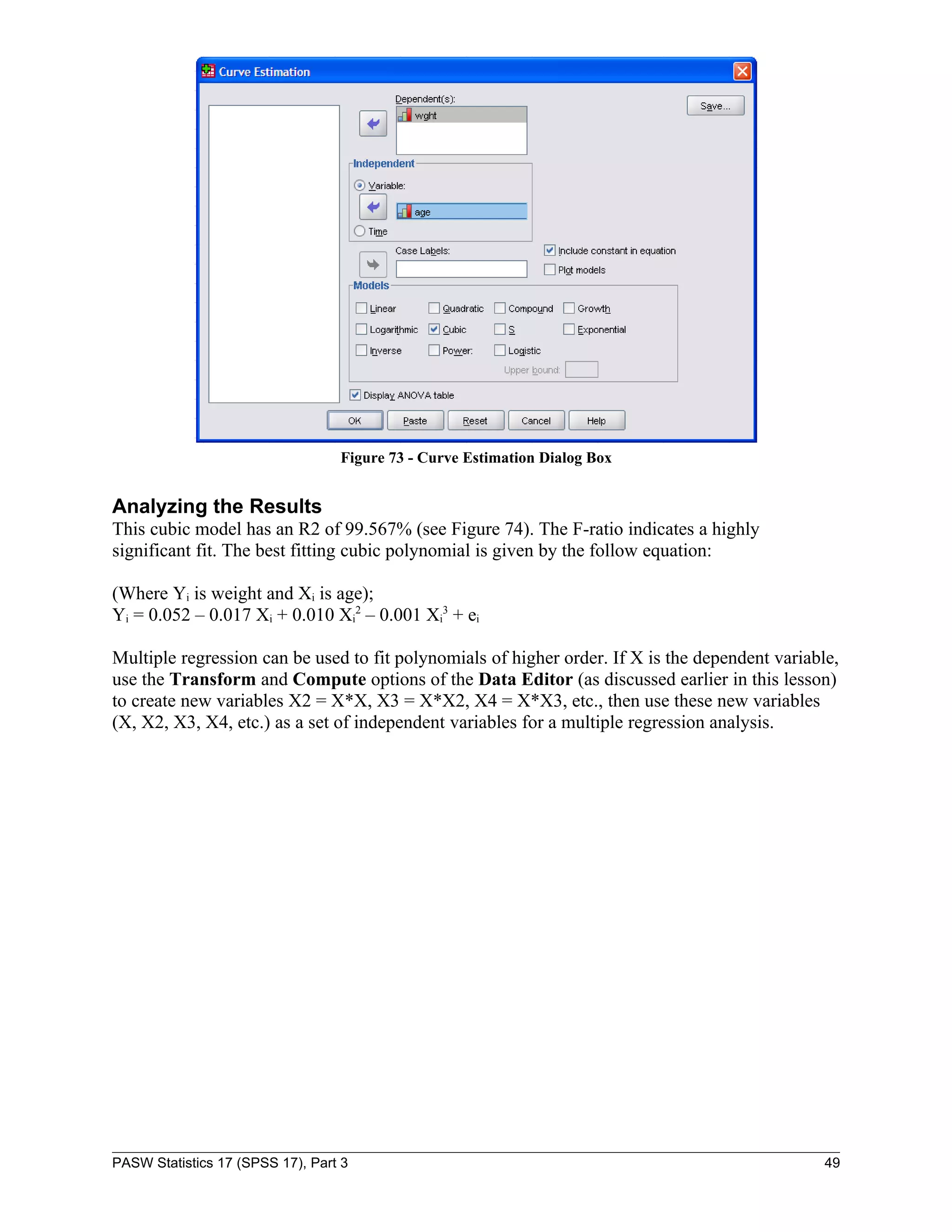 Figure 73 - Curve Estimation Dialog Box


Analyzing the Results
This cubic model has an R2 of 99.567% (see Figure 74). The F-ratio indicates a highly
significant fit. The best fitting cubic polynomial is given by the follow equation:

(Where Yi is weight and Xi is age);
Yi = 0.052 – 0.017 Xi + 0.010 Xi2 – 0.001 Xi3 + ei

Multiple regression can be used to fit polynomials of higher order. If X is the dependent variable,
use the Transform and Compute options of the Data Editor (as discussed earlier in this lesson)
to create new variables X2 = X*X, X3 = X*X2, X4 = X*X3, etc., then use these new variables
(X, X2, X3, X4, etc.) as a set of independent variables for a multiple regression analysis.




PASW Statistics 17 (SPSS 17), Part 3                                                             49
 