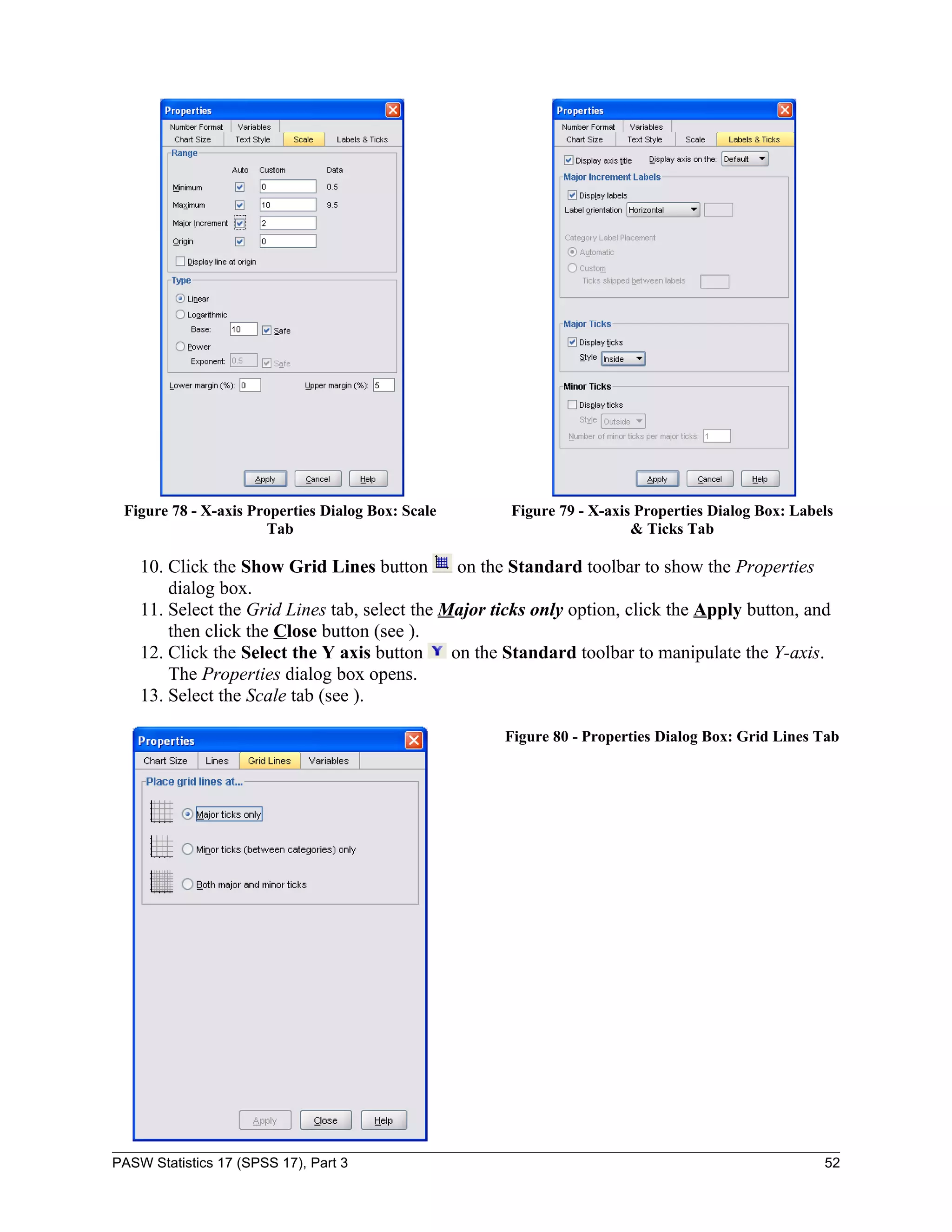 Figure 78 - X-axis Properties Dialog Box: Scale      Figure 79 - X-axis Properties Dialog Box: Labels
                      Tab                                               & Ticks Tab

    10. Click the Show Grid Lines button        on the Standard toolbar to show the Properties
        dialog box.
    11. Select the Grid Lines tab, select the Major ticks only option, click the Apply button, and
        then click the Close button (see ).
    12. Click the Select the Y axis button     on the Standard toolbar to manipulate the Y-axis.
        The Properties dialog box opens.
    13. Select the Scale tab (see ).

                                                     Figure 80 - Properties Dialog Box: Grid Lines Tab




PASW Statistics 17 (SPSS 17), Part 3                                                                52
 