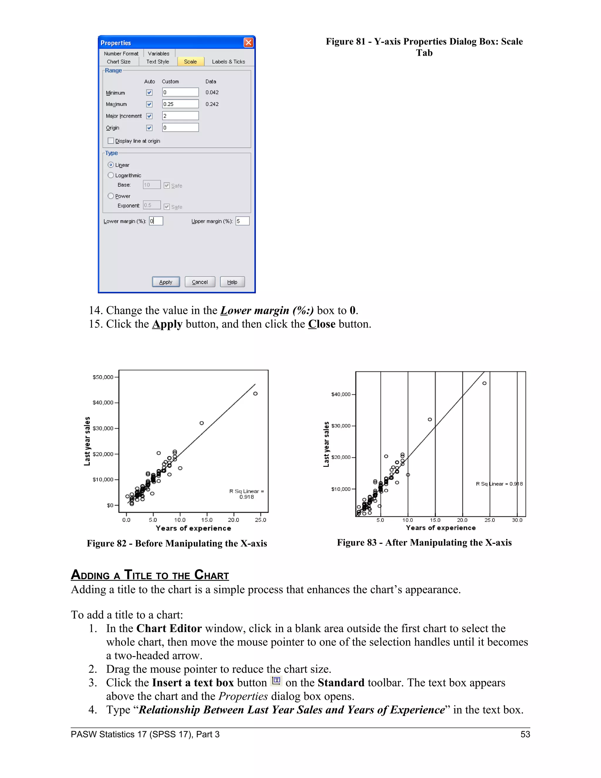 Figure 81 - Y-axis Properties Dialog Box: Scale
                                                                            Tab




    14. Change the value in the Lower margin (%:) box to 0.
    15. Click the Apply button, and then click the Close button.




   Figure 82 - Before Manipulating the X-axis            Figure 83 - After Manipulating the X-axis


ADDING A TITLE TO THE CHART
Adding a title to the chart is a simple process that enhances the chart’s appearance.

To add a title to a chart:
   1. In the Chart Editor window, click in a blank area outside the first chart to select the
       whole chart, then move the mouse pointer to one of the selection handles until it becomes
       a two-headed arrow.
   2. Drag the mouse pointer to reduce the chart size.
   3. Click the Insert a text box button     on the Standard toolbar. The text box appears
       above the chart and the Properties dialog box opens.
   4. Type “Relationship Between Last Year Sales and Years of Experience” in the text box.

PASW Statistics 17 (SPSS 17), Part 3                                                                 53
 