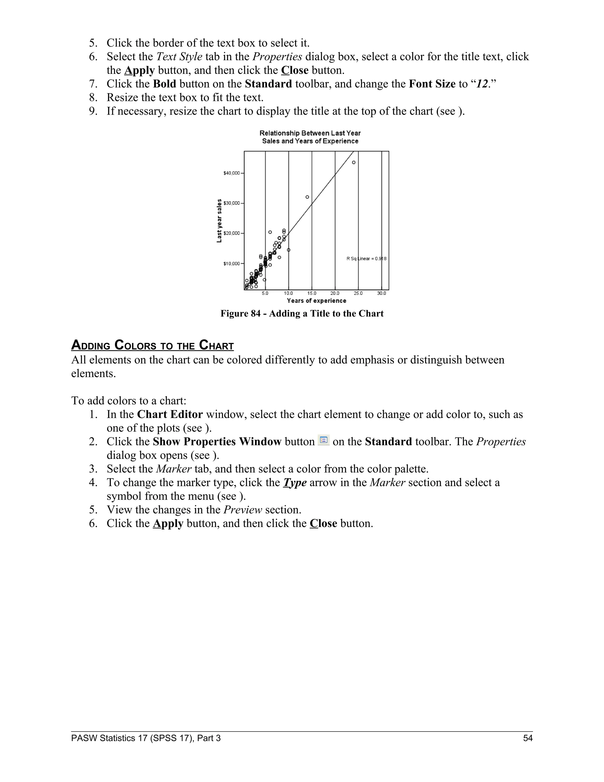 5. Click the border of the text box to select it.
    6. Select the Text Style tab in the Properties dialog box, select a color for the title text, click
       the Apply button, and then click the Close button.
    7. Click the Bold button on the Standard toolbar, and change the Font Size to “12.”
    8. Resize the text box to fit the text.
    9. If necessary, resize the chart to display the title at the top of the chart (see ).




                                   Figure 84 - Adding a Title to the Chart


ADDING COLORS TO THE CHART
All elements on the chart can be colored differently to add emphasis or distinguish between
elements.

To add colors to a chart:
   1. In the Chart Editor window, select the chart element to change or add color to, such as
       one of the plots (see ).
   2. Click the Show Properties Window button          on the Standard toolbar. The Properties
       dialog box opens (see ).
   3. Select the Marker tab, and then select a color from the color palette.
   4. To change the marker type, click the Type arrow in the Marker section and select a
       symbol from the menu (see ).
   5. View the changes in the Preview section.
   6. Click the Apply button, and then click the Close button.




PASW Statistics 17 (SPSS 17), Part 3                                                                 54
 